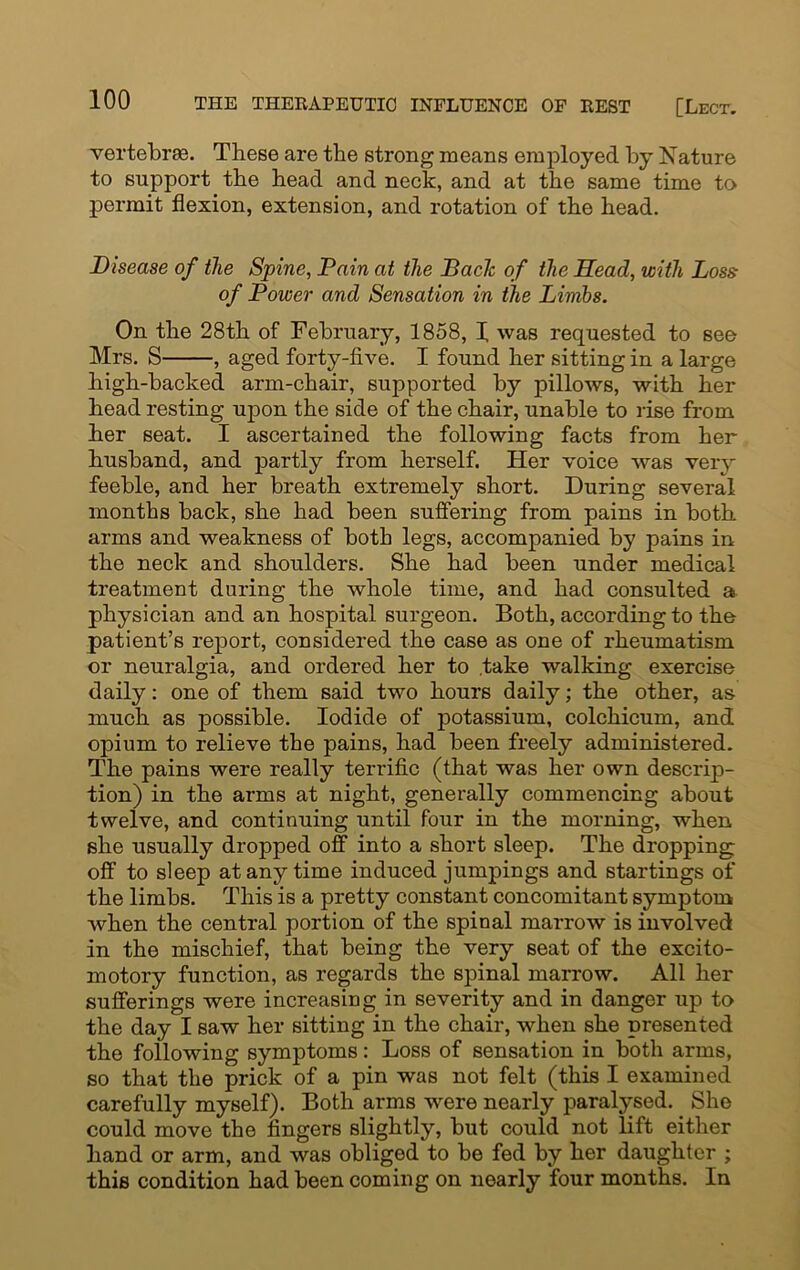 vertebras. These are the strong means employed by Nature to support the head and neck, and at the same time to permit flexion, extension, and rotation of the head. Disease of the Spine, Tain at the Bade of the Head, with Loss of Power and Sensation in the Limbs. On the 28th of February, 1858, I was requested to see Mrs. S , aged forty-five. I found her sitting in a large high-backed arm-chair, supported by pillows, with her head resting upon the side of the chair, unable to rise from her seat. I ascertained the following facts from her husband, and partly from herself. Her voice was very feeble, and her breath extremely short. During several months back, she had been suffering from pains in both arms and weakness of both legs, accompanied by pains in the neck and shoulders. She had been under medical treatment during the whole time, and had consulted a physician and an hospital surgeon. Both, according to the patient’s report, considered the case as one of rheumatism or neuralgia, and ordered her to take walking exercise daily: one of them said two hours daily; the other, as much as possible. Iodide of potassium, colchicum, and opium to relieve the pains, had been freely administered. The pains were really terrific (that was her own descrip- tion) in the arms at night, generally commencing about twelve, and continuing until four in the morning, when, she usually dropped off into a short sleep. The dropping: off to sleep at any time induced jumpings and startings of the limbs. This is a pretty constant concomitant symptom when the central portion of the spinal marrow is involved in the mischief, that being the very seat of the excito- motory function, as regards the spinal marrow. All her sufferings were increasing in severity and in danger up to the day I saw her sitting in the chair, when she presented the following symptoms: Loss of sensation in both arms, so that the prick of a pin was not felt (this I examined carefully myself). Both arms were nearly paralysed. She could move the fingers slightly, but could not lift either hand or arm, and was obliged to be fed by her daughter ; this condition had been coming on nearly four months. In