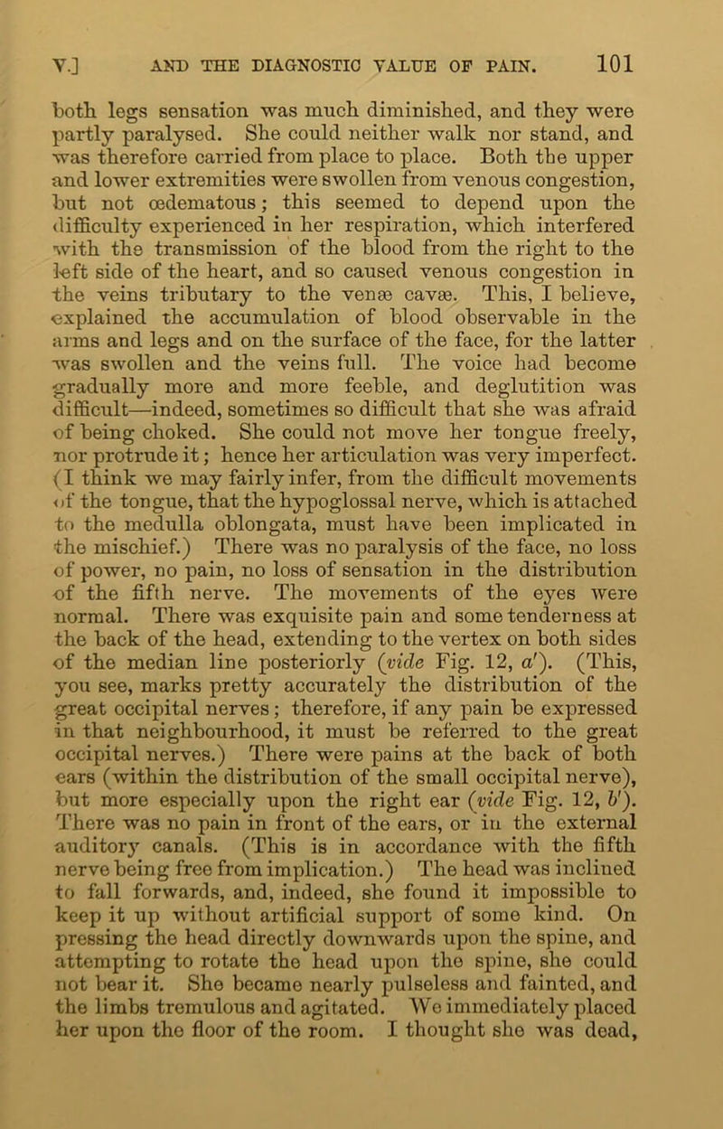 both legs sensation was much diminished, and they were partly paralysed. She could neither walk nor stand, and was therefore carried from place to place. Both the upper and lower extremities were swollen from venous congestion, hut not oedematous; this seemed to depend upon the difficulty experienced in her respiration, which interfered with the transmission of the blood from the right to the 3-eft side of the heart, and so caused venous congestion in the veins tributary to the venae cavae. This, I believe, explained the accumulation of blood observable in the arms and legs and on the surface of the face, for the latter was swollen and the veins full. The voice had become gradually more and more feeble, and deglutition was difficult—indeed, sometimes so difficult that she was afraid of being choked. She could not move her tongue freely, nor protrude it; hence her articulation was very imperfect. (I think we may fairly infer, from the difficult movements of the tongue, that the hypoglossal nerve, which is attached to the medulla oblongata, must have been implicated in the mischief.) There was no paralysis of the face, no loss of power, no pain, no loss of sensation in the distribution of the fifth nerve. The movements of the eyes Avere normal. There was exquisite pain and some tenderness at the back of the head, extending to the vertex on both sides of the median line posteriorly (vide Fig. 12, a'). (This, you see, marks pretty accurately the distribution of the great occipital nerves; therefore, if any pain be expressed in that neighbourhood, it must be referred to the great occipital nerves.) There were pains at the back of both ears (within the distribution of the small occipital nerve), but more especially upon the right ear (vide Fig. 12, &'). There was no pain in front of the ears, or in the external auditory canals. (This is in accordance with the fifth nerve being free from implication.) The head was inclined to fall forwards, and, indeed, she found it impossible to keep it up without artificial support of some kind. On pressing the head directly downwards upon the spine, and attempting to rotate the head upon the spine, she could not bear it. She becamo nearly pulseless and fainted, and the limbs tremulous and agitated. We immediately placed her upon the floor of the room. I thought she was dead,