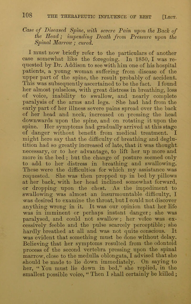 Case of Diseased Spine, ivitli severe Pain upon the Pack of the Head; impending Death from Pressure upon the Spinal Marrow; cured. I must now briefly refer to the particulars of another case somewhat like the foregoing. In 1850, I was re- quested by Dr. Addison to see with him one of his hospital patients, a young woman suffering from disease of the upper part of the spine, the result probably of accident. This was subsequently ascertained to be the fact. I found her almost pulseless, with great distress in breathing, loss of voice, inability to swallow, and nearly complete paralysis of the arms and legs. She had had from the early part of her illness severe pains spread over the back of her head and neck, increased on pressing the head downwards upon the spine, and on rotating it upon the spine. Her symptoms had gradually arrived at this stage of danger without benefit from medical treatment. I might here say that the difficulty of breathing and deglu- tition had so greatly increased of late, that it was thought necessary, or to her advantage, to lift her up more and more in the bed ; but the change of posture seemed only to add to her distress in breathing and swallowing. These were the difficulties for which my assistance was requested. She was then propped up in bed by pillows at her back, with her head inclined somewhat forward, or dropping upon the chest. As the impediment to swallowing was almost an insurmountable difficulty, I was desired to examine the throat, but I could not discover anything wrong in it. It was our opinion that her life was in imminent or perhaps instant danger; she was paralysed, and could not swallow; her voice was ex- cessively feeble and the pulse scarcely perceptible; she hardly breathed at all and was not quite conscious. It was evident that something must be done without delay. Believing that her symptoms resulted from the odontoid process of the second vertebra pressing upon the spinal marrow, close to the medulla oblongata, I advised that she should be made to lie down immediately. On saying to her, “ You must lie down in bed,” she replied, in the smallest possiblo voice, “ Then I shall certainly be killed;