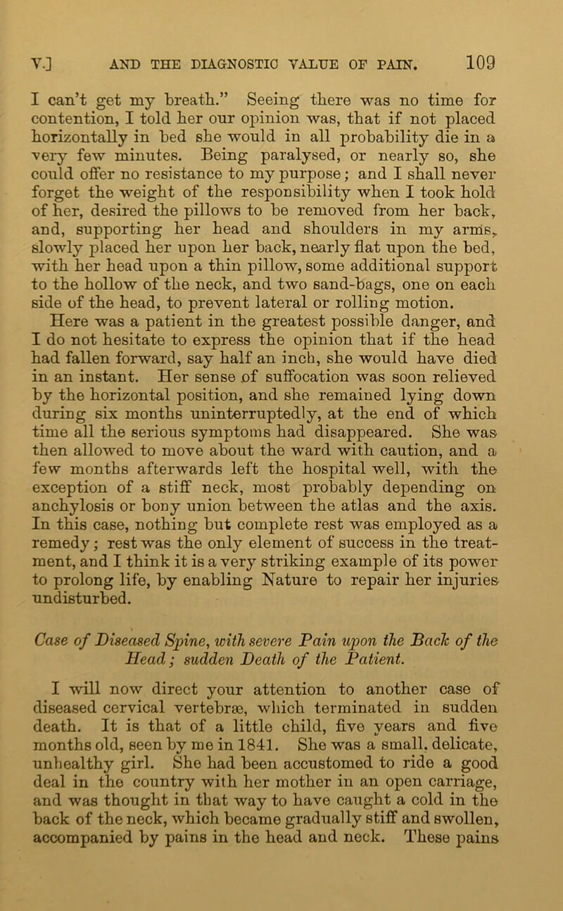 I can’t get my breath.” Seeing there was no time for contention, I told her our opinion was, that if not placed horizontally in bed she would in all probability die in a very few minutes. Being paralysed, or nearly so, she could offer no resistance to my purpose; and I shall never forget the weight of the responsibility when I took hold of her, desired the pillows to be removed from her back, and, supporting her head and shoulders in my arms,, slowly placed her upon her back, nearly flat upon the bed, with her head upon a thin pillow, some additional support to the hollow of the neck, and two sand-bags, one on each side of the head, to prevent lateral or rolling motion. Here was a patient in the greatest possible danger, and I do not hesitate to express the opinion that if the head had fallen forward, say half an inch, she would have died in an instant. Her sense of suffocation was soon relieved by the horizontal position, and she remained lying down during six months uninterruptedly, at the end of which time all the serious symptoms had disappeared. She was then allowed to move about the ward with caution, and a few months afterwards left the hospital well, with the exception of a stiff neck, most probably depending on anchylosis or bony union between the atlas and the axis. In this case, nothing but complete rest was employed as a remedy; rest was the only element of success in the treat- ment, and I think it is a very striking example of its power to prolong life, by enabling Nature to repair her injuries undisturbed. Case of Diseased Spine, with severe Pain upon the Bade of the Head; sudden Death of the Patient. I will now direct your attention to another case of diseased cervical vertebrae, which terminated in sudden death. It is that of a little child, five years and five months old, seen by me in 1841. She was a small, delicate, unhealthy girl. She had been accustomed to ride a good deal in the country with her mother in an open carriage, and was thought in that way to have caught a cold in the back of the neck, which became gradually stiff and swollen, accompanied by pains in the head and neck. These pains