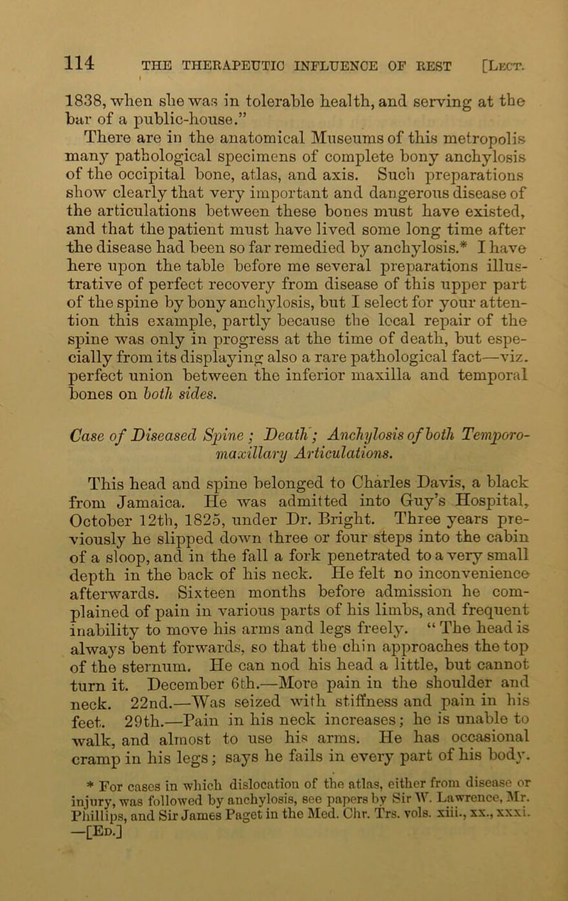 1838, when she was in tolerable health, and serving at the bar of a public-house.” There are in the anatomical Museums of this metropolis many pathological specimens of complete bony anchylosis of the occipital bone, atlas, and axis. Such preparations show clearly that very important and dangerous disease of the articulations between these bones must have existed, and that the patient must have lived some long time after the disease had been so far remedied by anchylosis.* I have here upon the table before me several preparations illus- trative of perfect recovery from disease of this upper part of the spine by bony anchylosis, but I select for your atten- tion this example, partly because the local repair of the spine was only in progress at the time of death, but espe- cially from its displaying also a rare pathological fact—-viz. perfect union between the inferior maxilla and temporal bones on both sides. Case of Diseased Spine; Death; Anchylosis of both Temporo- maxillary Articulations. This head and spine belonged to Charles Davis, a black from Jamaica. He was admitted into Guy’s Hospital, October 12th, 1825, under Dr. Bright. Three years pre- viously he slipped down three or four steps into the cabin of a sloop, and in the fall a fork penetrated to a very small depth in the back of his neck. He felt no inconvenience afterwards. Sixteen months before admission he com- plained of pain in various parts of his limbs, and frequent inability to move his arms and legs freely. “ The head is always bent forwards, so that the chin approaches the top of the sternum. He can nod his head a little, but cannot turn it. December 6th.—More pain in the shoulder and neck. 22nd.—Was seized with stiffness and pain in his feet. 29th.—Pain in his neck increases; he is unable to walk, and almost to use his arms. He has occasional cramp in his legs; says he fails in every part of his body. * For cases in which dislocation of the atlas, either from disease or injury, was followed by anchylosis, see papers by Sir W. Lawrence, Mr. Phillips, and Sir James Paget in the Med. Chr. Trs. vols. xiii., xx., xxxi. -[Ed.]