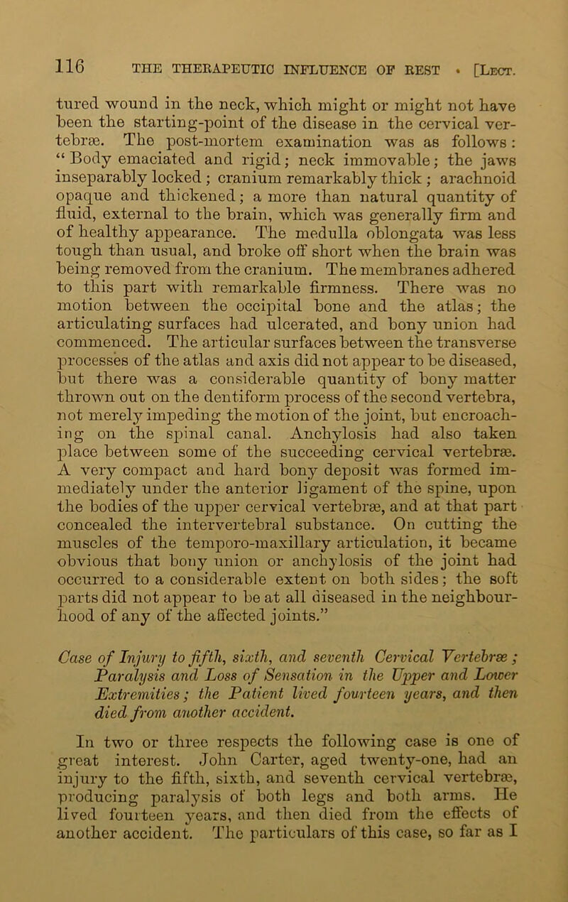 tured wound in the neck, which might or might not have been the starting-point of the disease in the cervical ver- tebras. The post-mortem examination was as follows: “ Body emaciated and rigid; neck immovable; the jaws inseparably locked ; cranium remarkably thick ; arachnoid opaque and thickened; a more than natural quantity of fhiid, external to the brain, which was generally firm and of healthy appearance. The medulla oblongata was less tough than usual, and broke off short when the brain was being removed from the cranium. The membranes adhered to this part with remarkable firmness. There was no motion between the occipital bone and the atlas; the articulating surfaces had ulcerated, and bony union had commenced. The articular surfaces between the transverse processes of the atlas and axis did not appear to be diseased, but there was a considerable quantity of bony matter thrown out on the dentiform process of the second vertebra, not merely impeding the motion of the joint, but encroach- ing on the spinal canal. Anchylosis had also taken place between some of the succeeding cervical vertebrae. A very compact and hard bony deposit was formed im- mediately under the anterior ligament of the spine, upon the bodies of the upper cervical vertebrae, and at that part concealed the intervertebral substance. On cutting the muscles of the temporo-maxillary articulation, it became obvious that bony union or anchylosis of the joint had occurred to a considerable extent on both sides; the soft parts did not appear to be at all diseased in the neighbour- hood of any of the affected joints.” Case of Injury to fifth, sixth, and seventh Cervical Vcrtehrse ; Paralysis and Loss of Sensation in the Upper and Lower Extremities; the Patient lived fourteen years, and then died from another accident. In two or three respects the following case is one of great interest. John Carter, aged twenty-one, had an injury to the fifth, sixth, and seventh cervical vertebra, producing paralysis of both legs and both arms. He lived fourteen years, and then died from the effects of another accident. The particulars of this case, so far as I