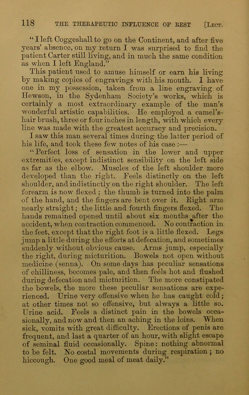 “ I left Coggeshall to go on the Continent, and after five years’ absence, on my return I was surprised to find the patient Carter still living, and in much the same condition as when I left England.” This patient used to amuse himself or earn his living by making copies of engravings with his mouth. I have one in my possession, taken from a line engraving of Hewson, in the Sydenham Society’s works, which is certainly a most extraordinary example of the man’s wonderful artistic capabilities. He employed a camel’s- hair brush, three or four inches in length, with which every line was made with the greatest accuracy and precision. I saw this man several times during the latter period of his life, and took these few notes of his case :— “ Perfect loss of sensation in the lower and upper extremities, except indistinct sensibility on the left side as far as the elbow. Muscles of the left shoulder more developed than the right. Feels distinctly on the left shoulder, and indistinctly on the right shoulder. The left forearm is now flexed ; the thumb is turned into the palm of the hand, and the fingers are bent over it. Eight arm nearly straight; the little and fourth fingers flexed. The hands remained opened until about six months ^after the accident, when contraction commenced. No contraction in the feet, except that the right foot is a little flexed. Legs jump a little during the efforts at defecation, and sometimes suddenly without obvious cause. Arms jump, especially the right, during micturition. Bowels not open without medicine (senna). On some days has peculiar sensations of chilliness, becomes pale, and then feels hot and flushed during defecation and micturition. The more constipated the bowels, the more these peculiar sensations are expe- rienced. Urine very offensive when he has caught cold; at other times not so offensive, but always a little so. Urine acid. Feels a distinct pain in the bowels occa- sionally, and now and then an aching in the loins. When sick, vomits with great difficulty. Erections of penis are frequent, and last a quarter of an hour, with slight escape of seminal fluid occasionally. Spine: nothing abnormal to be felt. No costal movements during respiration ; no hiccough. One good meal of meat daily.”