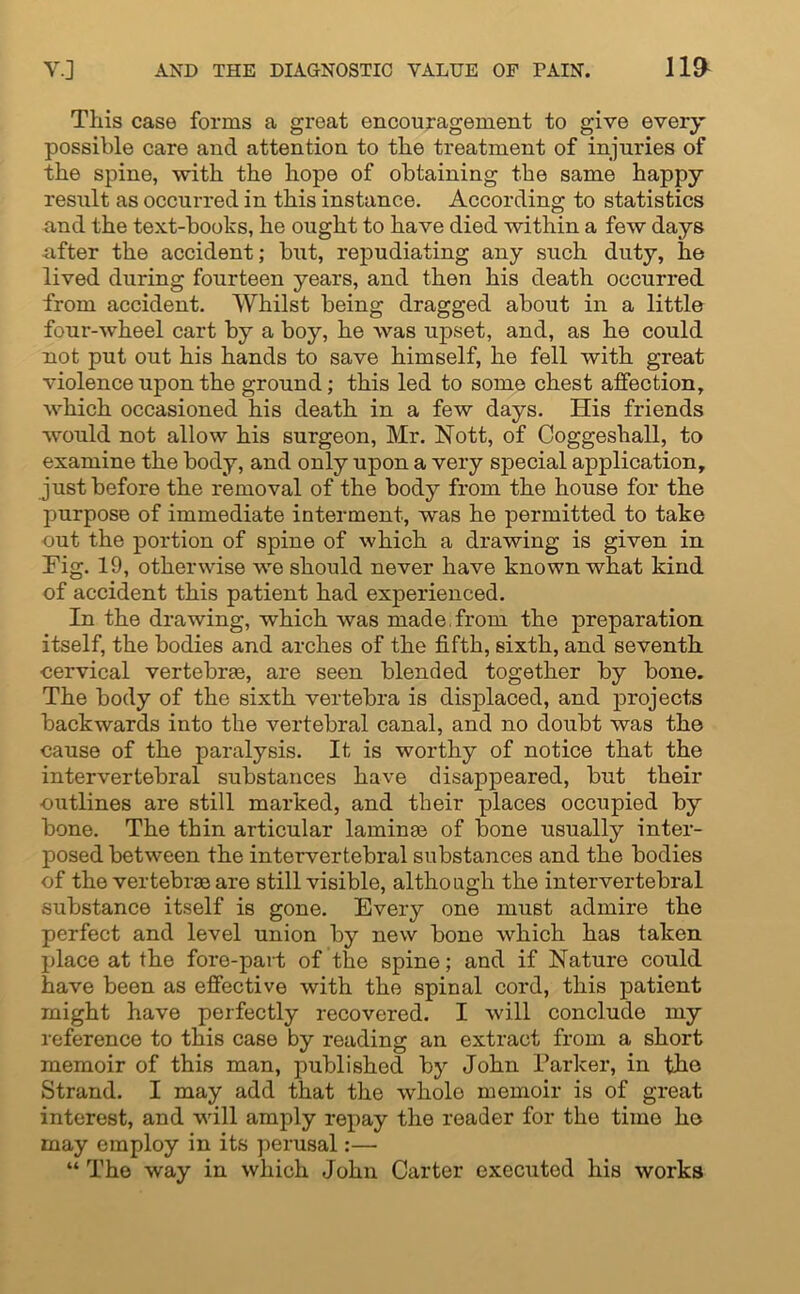 This case forms a great encouragement to give every possible care and attention to the treatment of injuries of the spine, with the hope of obtaining the same happy result as occurred in this instance. According to statistics and the text-books, he ought to have died within a few days -after the accident; but, repudiating any such duty, he lived during fourteen years, and then his death occurred from accident. Whilst being dragged about in a little four-wheel cart by a boy, he was upset, and, as he could not put out his hands to save himself, he fell with great violence upon the ground; this led to some chest affection, which occasioned his death in a few days. His friends would not allow his surgeon, Mr. Nott, of Coggeshall, to examine the body, and only upon a very special application, just before the removal of the body from the house for the purpose of immediate interment, was he permitted to take eut the portion of spine of which a drawing is given in Fig. 19, otherwise we should never have known what kind of accident this patient had experienced. In the drawing, which was made, from the preparation itself, the bodies and arches of the fifth, sixth, and seventh cervical vertebrae, are seen blended together by bone. The body of the sixth vertebra is displaced, and projects backwards into the vertebral canal, and no doubt was the cause of the paralysis. It is worthy of notice that the intervertebral substances have disappeared, but their outlines are still marked, and their places occupied by bone. The thin articular laminae of bone usually inter- posed between the intervertebral substances and the bodies of the vertebrae are still visible, although the intervertebral substance itself is gone. Every one must admire the perfect and level union by new bone which has taken place at the fore-part of the spine; and if Nature could have been as effective with the spinal cord, this patient might have perfectly recovered. I will conclude my reference to this case by reading an extract from a short memoir of this man, published by John Parker, in tho Strand. I may add that the whole memoir is of great interest, and will amply repay the reader for the time he may employ in its perusal:— “ Tho way in which John Carter executed his works