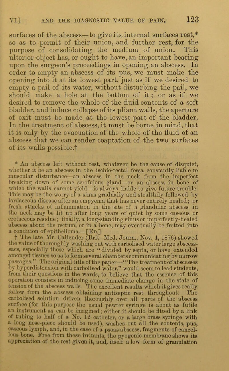 surfaces of the abscess—to give its internal surfaces rest,* so as to permit of their union, and further rest, for the purpose of consolidating the medium of union. This ulterior object has, or ought to have, an important bearing upon the surgeon’s proceedings in opening an abscess. In order to empty an abscess of its pus, we must make the opening into it at its lowest part, just as if we desired to empty a pail of its water, without disturbing the pail, we should make a hole at the bottom of it; or as if we desired to remove the whole of the fluid contents of a soft bladder, and induce collapse of its pliant walls, the aperture of exit must be made at the lowest part of the bladder. In the treatment of abscess, it must be borne in mind, that it is only by the evacuation of the whole of the fluid of an abscess that we can render coaptation of the two surfaces of its walls possible.^ * An abscess left without rest, whatever be the cause of disquiet, whether it be an abscess in the ischio-rectal fossa constantly liable to muscular disturbance—an abscess in the neck from the imperfect breaking down of some scrofulous gland—or an abscess in bone of which the walls cannot yield—is always liable to give future trouble. This may be the worry of a sinus gradually and stealthily followed by lardaceous disease after an empyema that has never entirely healed; or fresh attacks of inflammation in the site of a glandular abscess in the neck may be lit up after long years of quiet by some caseous or cretaceous residue; finally, a long-standing sinus or imperfectly-healed abscess about the rectum, or in a bone, may eventually be fretted into a condition of epithelioma.—[Ed.] f The late Mr. Callender (Brit. Med, Journ., Nov. 4, 1876) showed the value of thoroughly washing out with carbolised water large abscess- sacs, especially those which are “ divided hy septa, or have extended amongst tissues so as to form several chambers communicating by narrow passages.” The original title of the paper—“ The treatment of abscesses by hyperdistension with carbolised water,” would seem to lead students, from their questions in the wards, to believe that the essence of this operation consists in inducing some immediate change in the state of tension of the abscess walls. The excellent results which it gives really follow from the abscess obtaining antiseptic rest throughout. The carbolised solution driven thoroughly over all parts of the abscess surface (for this purpose the usual pewter syringe is about as futile an instrument as can be imagined; either it should be fitted by a link °f tubing to half of a No. 12 catheter, or a large brass syringe with a long nose-piece should bo used), washes out all the contents, pus, caseous lymph, and, in the case of a psoas abscess, fragments of cancel- lous bone. Free from theso irritants, the pyogenic membrane shows its appreciation of the rest given it, and, itself a low form of granulation