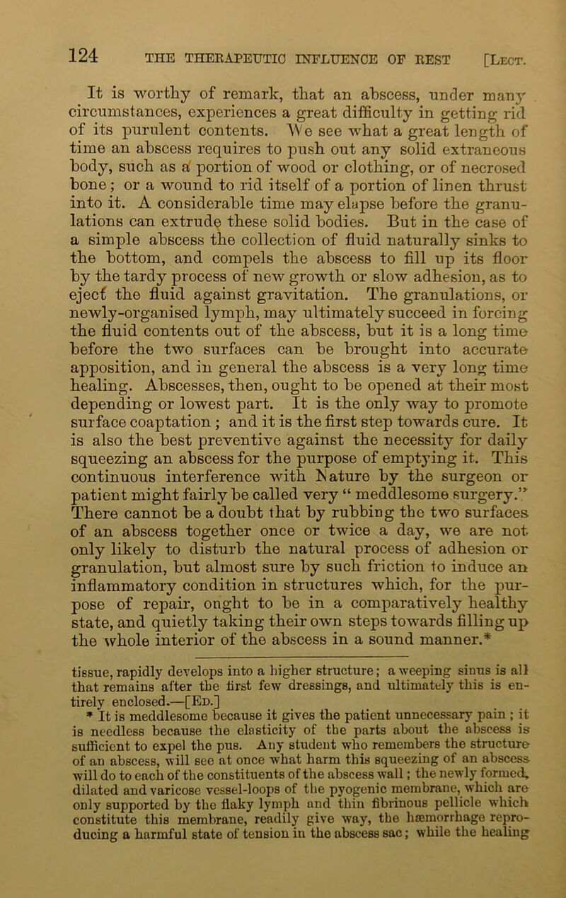 It is worthy of remark, that an abscess, under many circumstances, experiences a great difficulty in getting rid of its purulent contents. AVe see what a great length of time an abscess requires to push out any solid extraneous body, such as a' portion of wood or clothing, or of necrosed bone; or a wound to rid itself of a portion of linen thrust into it. A considerable time may elapse before the granu- lations can extrude these solid bodies. But in the case of a simple abscess the collection of fluid naturally sinks to the bottom, and compels the abscess to fill up its floor by the tardy process of new growth or slow adhesion, as to eject the fluid against gravitation. The granulations, or newly-organised lymph, may ultimately succeed in forcing the fluid contents out of the abscess, but it is a long time before the two surfaces can be brought into accurate apposition, and in general the abscess is a very long time healing. Abscesses, then, ought to be opened at their most depending or lowest part. It is the only way to promote surface coaptation ; and it is the first step towards cure. It is also the best preventive against the necessity for daily squeezing an abscess for the purpose of emptying it. This continuous interference with Mature by the surgeon or patient might fairly be called very “ meddlesome surgery.” There cannot be a doubt that by rubbing the two surfaces of an abscess together once or twice a day, we are not only likely to disturb the natural process of adhesion or granulation, but almost sure by such friction to induce an inflammatory condition in structures which, for the pur- pose of repair, ought to be in a comparatively healthy state, and quietly taking their own steps towards filling up the whole interior of the abscess in a sound manner.* tissue, rapidly develops into a higher structure; a weeping sinus is all that remains after the first few dressings, and ultimately this is en- tirely enclosed.—[Ed.] * It is meddlesome because it gives the patient unnecessary pain ; it is needless because the elasticity of the parts about the abscess is sufficient to expel the pus. Any student who remembers the structure of an abscess, will see at once what harm this squeezing of an abscess will do to each of the constituents of the abscess wall; the newly formed, dilated and varicose vessel-loops of the pyogenic membrane, which are only supported by the flaky lymph and thin fibrinous pellicle which constitute this membrane, readily give way, the haemorrhage repro- ducing a harmful state of tension in the abscess sac; while the healing