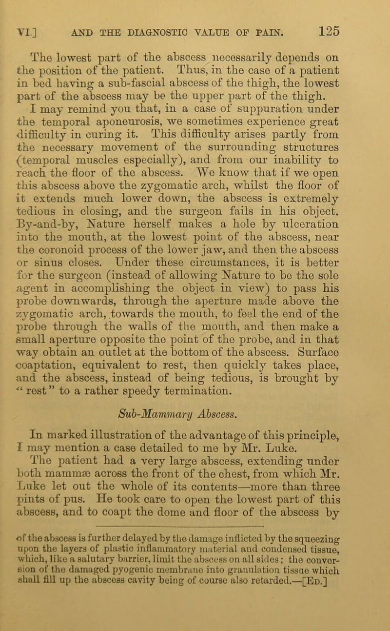 The lowest part of the abscess necessarily depends on the position of the patient. Thus, in the case of a patient in bed having a sub-fascial abscess of the thigh, the lowest part of the abscess may be the upper part of the thigh. I may remind you that, in a case of suppuration under the temporal aponeurosis, we sometimes experience great difficulty in curing it. This difficulty arises partly from the necessary movement of the surrounding structures (temporal muscles especially), and from our inability to reach the floor of the abscess. We know that if we open this abscess above the zygomatic arch, whilst the floor of it extends much lower down, the abscess is extremely tedious in closing, and the surgeon fails in his object. By-and-by, Nature herself makes a hole by ulceration into the mouth, at the lowest point of the abscess, near the coronoid process of the lower jaw, and then the abscess or sinus closes. Under these circumstances, it is better for the surgeon (instead of allowing Nature to be the sole agent in accomplishing the object in view) to pass his probe downwards, through the aperture made above the zygomatic arch, towards the mouth, to feel the end of the probe through the walls of the mouth, and then make a small aperture opposite the point of the probe, and in that way obtain an outlet at the bottom of the abscess. Surface coaptation, equivalent to rest, then quickly takes place, and the abscess, instead of being tedious, is brought by “ rest” to a rather speedy termination. Sub-Mcmmary Abscess. In marked illustration of the advantage of this principle, I may mention a case detailed to me by Mr. Luke. The patient had a very large abscess, extending under both mammas across the front of the chest, from which Mr. Luke let out the whole of its contents—more than three pints of pus. He took care to open the lowest part of this abscess, and to coapt the dome and floor of the abscess by of the abscess is further delayed by the damage inflicted by the squeezing upon the layers of plastic inflammatory material aud condensed tissue, which, like a salutary barrier, limit the abscess on all sides; the conver- sion of the damaged pyogenic membrane into granulation tissue which shall fill up the abscess cavity being of course also rotarded.—[Ed.]