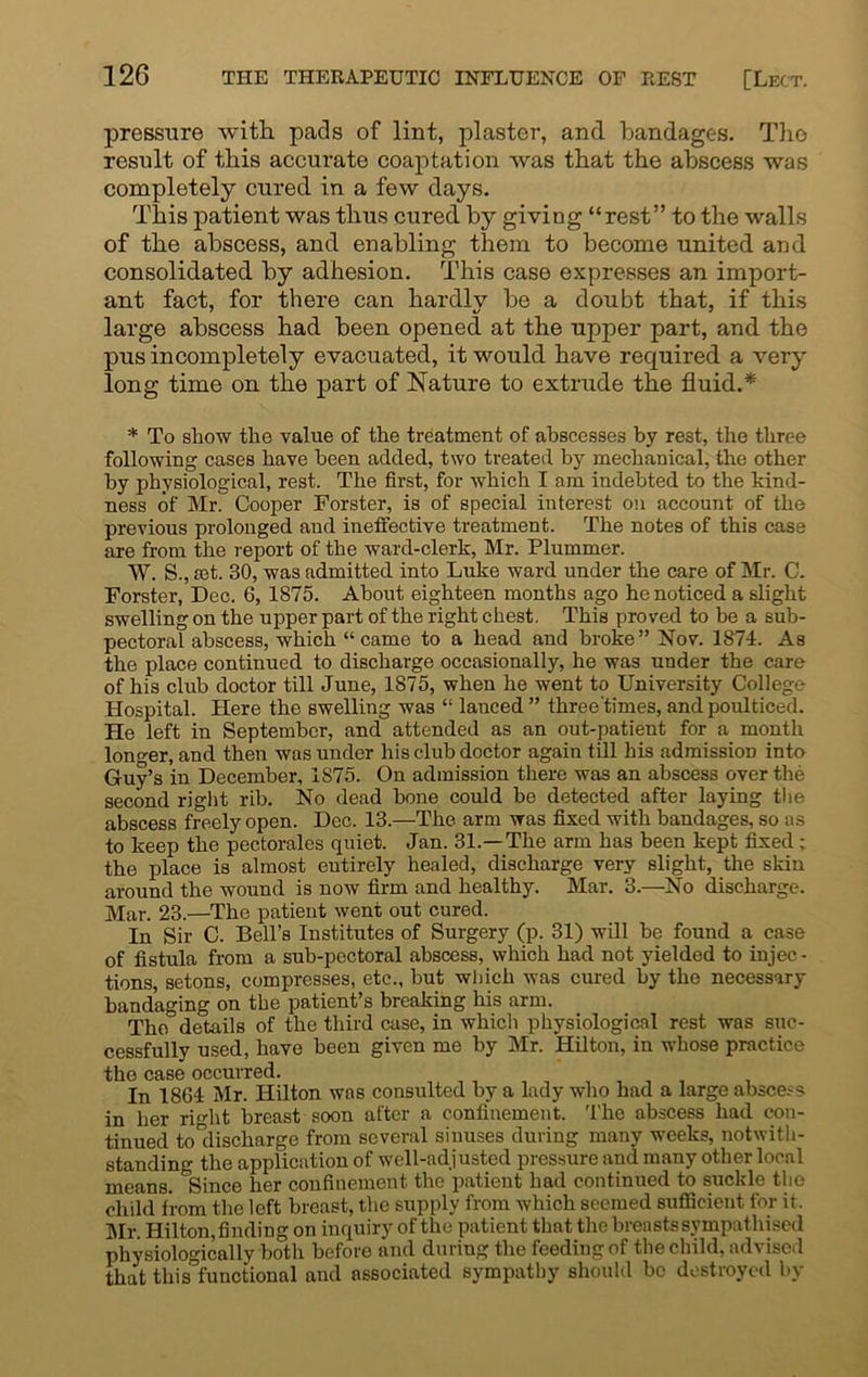pressure with pads of lint, plaster, and bandages. The result of this accurate coaptation was that the abscess was completely cured in a few days. This patient was thus cured by giving “rest” to the walls of the abscess, and enabling them to become united and consolidated by adhesion. This case expresses an import- ant fact, for there can hardly be a doubt that, if this large abscess had been opened at the upper part, and the pus incompletely evacuated, it would have required a very long time on the part of Nature to extrude the fluid.* * To show the value of the treatment of abscesses by re3t, the three following cases have been added, two treated by mechanical, the other by physiological, rest. The first, for which I am indebted to the kind- ness of Mr. Cooper Forster, is of special interest on account of the previous prolonged and ineffective treatment. The notes of this case are from the report of the ward-clerk, Mr. Plummer. W. S., set. 30, was admitted into Luke ward under the care of Mr. C. Forster, Dec. 6, 1875. About eighteen months ago he noticed a slight swelling on the upper part of the right chest. This proved to be a sub- pectoral abscess, which “came to a head and broke” Nov. 1874. As the place continued to discharge occasionally, he was under the care of his club doctor till June, 1875, when he went to University College Hospital. Here the swelling was “ lanced ” three'times, and poulticed. He left in September, and attended as an out-patient for a month longer, and then was under his club doctor again till his admission into Guy’s in December, 1875. On admission there was an abscess over the second right rib. No dead bone could be detected after laying the abscess freely open. Dec. 13.—The arm was fixed with bandages, so as to keep the pectorales quiet. Jan. 31.—The arm has been kept fixed; the place is almost entirely healed, discharge very slight, the skin around the wound is now firm and healthy. Mar. 3.—No discharge. Mar. 23.—The patient went out cured. In Sir C. Bell’s Institutes of Surgery (p. 31) will be found a case of fistula from a sub-pectoral abscess, which had not yielded to injec- tions, setons, compresses, etc., but which was cured by the necessary bandaging on the patient’s breaking his arm. The details of the third case, in which physiological rest was suc- cessfully used, have been given me by Mr. Hilton, in whose practice the case occurred. , . . . In 1864 Mr. Hilton was consulted by a lady who had a large abscess in her right breast soon after a confinement. The abscess had con- tinued to discharge from several sinuses during many weeks, notwith- standing the application of well-adjusted pressure and many other local means. Since her confinement the patient had continued to suckle the child from the left breast, the supply from which seemed sufficient for if. Mr. Hilton,finding on inquiry of the patient that the breasts sympathised physiologically both before and during the feeding of the child, advised that thisfunctional and associated sympathy should be destroyed by