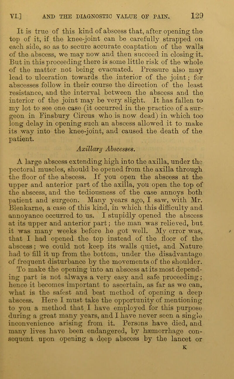 It is true of this kind of abscess that, after opening the top of it, if the knee-joint can be carefully strapped on each side, so as to secure accurate coaptation of the walls of the abscess, we may now and then succeed in closing it. But in this proceeding there is some little risk of the whole of the matter not being evacuated. Pressure also may lead to ulceration towards the interior of the joint; for abscesses follow in their course the direction of the least resistance, and the interval between the abscess and the interior of the joint may be very slight. It has fallen to my lot to see one case (it occurred in the practice of a sur- geon in Finsbury Circus who is now dead) in which too long delay in opening such an abscess allowed it to make its way into the knee-joint, and caused the death of the patient. Axillary Abscesses. A large abscess extending high into the axilla, under the pectoral muscles, should be opened from the axilla through the floor of the abscess. If you open the abscess at the upper and anterior part of the axilla, you open the top of the abscess, and the tediousness of the case annoys both patient and surgeon. Many years ago, I saw, with Mr. Blenkame, a case of this kind, in which this difficulty and annoyance occurred to us. I stupidly opened the abscess at its upper and anterior part; the man was relieved, but it was many weeks before he got well. My error was, that I had opened the top instead of the floor of the abscess; we could not keep its walls quiet, and Nature had to fill it up from the bottom, under the disadvantage of frequent disturbance by the movements of the shoulder. To make the opening into an abscess at its most depend- ing part is not always a very easy and safe proceeding; hence it becomes important to ascertain, as far as we can, what is the safest and best method of opening a deep abscess. Here I must take the opportunity of mentioning to you a method that I have employed for this purpose during a great many years, and I have never seen a single inconvenience arising from it. Persons have died, and many lives have been endangerod, by haemorrhage con- sequent upon opening a deep abscess by the lancet or