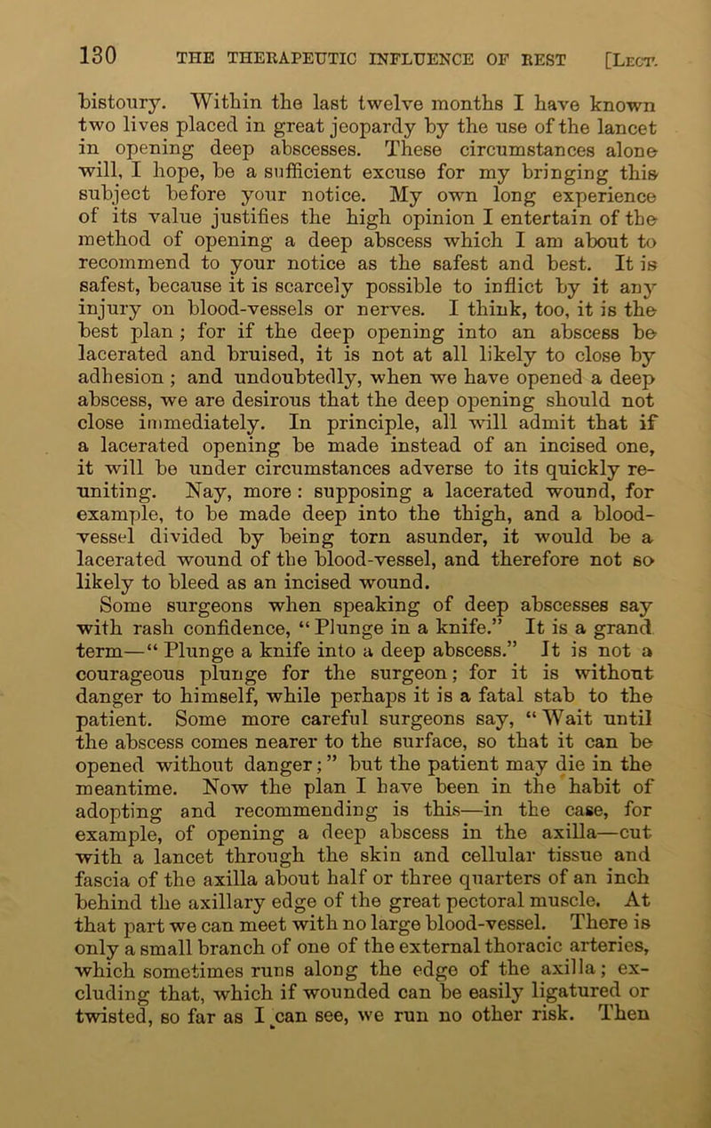 bistoury. Within the last twelve months I have known two lives placed in great jeopardy by the use of the lancet in opening deep abscesses. These circumstances alone- wili, I hope, be a sufficient excuse for my bringing this subject before your notice. My own long experience of its value justifies the high opinion I entertain of the method of opening a deep abscess which I am about to recommend to your notice as the safest and best. It is safest, because it is scarcely possible to inflict by it any injury on blood-vessels or nerves. I think, too, it is the best plan ; for if the deep opening into an abscess be lacerated and bruised, it is not at all likely to close by adhesion ; and undoubtedly, when we have opened a deep abscess, we are desirous that the deep opening should not close immediately. In principle, all will admit that if a lacerated opening be made instead of an incised one, it will be under circumstances adverse to its quickly re- uniting. Nay, more : supposing a lacerated wound, for example, to be made deep into the thigh, and a blood- vessel divided by being torn asunder, it would be a lacerated wound of the blood-vessel, and therefore not so likely to bleed as an incised wound. Some surgeons when speaking of deep abscesses say with rash confidence, “ Plunge in a knife.” It is a grand term—“Plunge a knife into a deep abscess.” It is not a courageous plunge for the surgeon; for it is without danger to himself, while perhaps it is a fatal stab to the patient. Some more careful surgeons say, “Wait until the abscess comes nearer to the surface, so that it can be opened without danger; ” but the patient may die in the meantime. Now the plan I have been in the habit of adopting and recommending is this—in the case, for example, of opening a deep abscess in the axilla—cut with a lancet through the skin and cellular tissue and fascia of the axilla about half or three quarters of an inch behind the axillary edge of the great pectoral muscle. At that part we can meet with no large blood-vessel. There is only a small branch of one of the external thoracic arteries, which sometimes runs along the edge of the axilla; ex- cluding that, which if wounded can be easily ligatured or twisted, so far as I kcan see, we run no other risk. Then