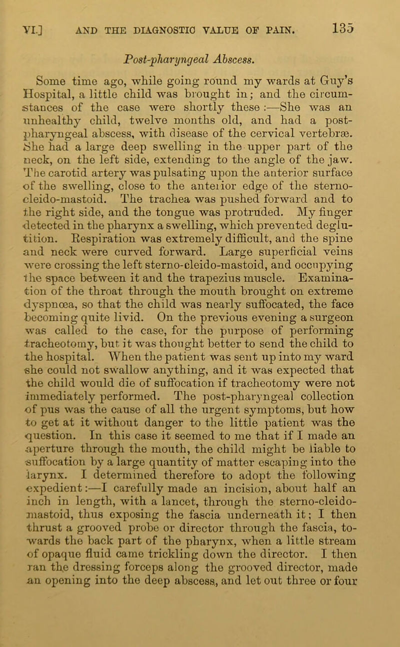 Post-pliaryngeal Abscess. Some time ago, while going round my wards at Guy’s Hospital, a little child was brought in; and the circum- stances of the case were shortly these :—She was an unhealthy child, twelve months old, and had a post- pharyngeal abscess, with disease of the cervical vertebras. She had a large deep swelling in the upper part of the neck, on the left side, extending to the angle of the jaw. The carotid artery was pulsating upon the anterior surface of the swelling, close to the anteiior edge of the sterno- cleido-mastoid. The trachea was pushed forward and to the right side, and the tongue was protruded. My finger detected in the pharynx a swelling, which prevented deglu- tition. Respiration was extremely difficult, and the spine and neck were curved forward. Large superficial veins were crossing the left sterno-cleido-mastoid, and occupying the space between it and the trapezius muscle. Examina- tion of the throat through the mouth brought on extreme dyspnoea, so that the child was nearly suffocated, the face becoming quite livid. On the previous evening a surgeon was called to the case, for the purpose of performing tracheotomy, but it was thonght better to send the child to the hospital. When the patient was sent up into my ward she could not swallow anything, and it was expected that the child would die of suffocation if tracheotomy were not immediately performed. The post-pharyngeal collection of pus was the cause of all the urgent symptoms, but how to get at it without danger to the little patient was the question. In this case it seemed to me that if I made an ■aperture through the mouth, the child might be liable to suffocation by a large quantity of matter escaping into the ■larynx. I determined therefore to adopt the following expedient:—I carefully made an incision, about half an inch in length, with a lancet, through the sterno-cleido- mastoid, thus exposing the fascia underneath it; I then thrust a grooved probe or director through the fascia, to- wards the back part of the pharynx, when a little stream of opaque fluid came trickling down the director. I then ran the dressing forceps along the grooved director, made an opening into the deep abscess., and let out three or four