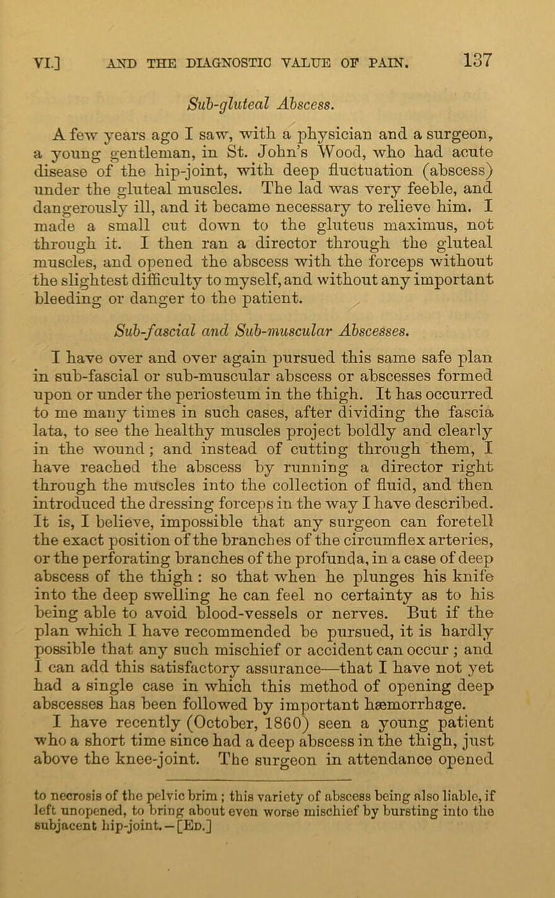 Sub-gluteal Abscess. A few years ago I saw, with a physician and a surgeon, a young gentleman, in St. John’s Wood, who had acute disease of the hip-joint, with deep fluctuation (abscess) under the gluteal muscles. The lad was very feeble, and dangerously ill, and it became necessary to relieve him. I made a small cut down to the gluteus maximus, not through it. I then ran a director through the gluteal muscles, and opened the abscess with the forceps without the slightest difficulty to myself, and without any important bleeding or danger to the patient. Sub-fascial and Sub-muscular Abscesses. I have over and over again pursued this same safe plan in sub-fascial or sub-muscular abscess or abscesses formed upon or under the periosteum in the thigh. It has occurred to me many times in such cases, after dividing the fascia lata, to see the healthy muscles project boldly and clearty in the wound; and instead of cutting through them, I have reached the abscess by running a director right through the muscles into the collection of fluid, and then introduced the dressing forceps in the way I have described. It is, I believe, impossible that any surgeon can foretell the exact position of the branches of the circumflex arteries, or the perforating branches of the profunda, in a case of deep abscess of the thigh : so that when he plunges his knife into the deep swelling he can feel no certainty as to his being able to avoid blood-vessels or nerves. But if the plan which I have recommended be pursued, it is hardly possible that any such mischief or accident can occur ; and I can add this satisfactory assurance—that I have not yet had a single case in which this method of opening deep abscesses has been followed by important haemorrhage. I have recently (October, 18G0) seen a young patient who a short time since had a deep abscess in the thigh, just above the knee-joint. The surgeon in attendance opened to necrosis of the pelvic brim; this variety of abscess being also liable, if left unopened, to bring about even worse mischief by bursting into the subjacent hip-joint. —[Ed.]