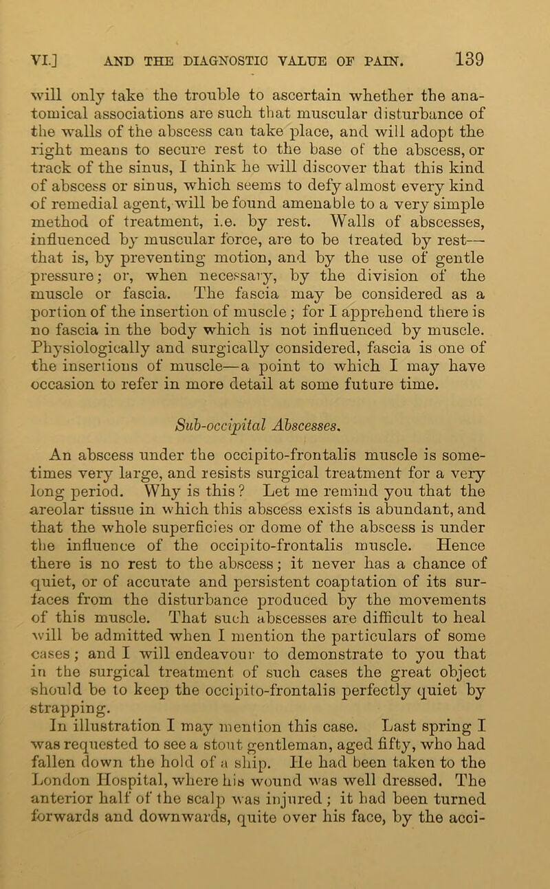 will only take the trouble to ascertain whether the ana- tomical associations are such that muscular disturbance of the walls of the abscess can take place, and will adopt the right means to secure rest to the base of the abscess, or track of the sinus, I think he will discover that this kind of abscess or sinus, which seems to defy almost every kind of remedial agent, will be found amenable to a very simple method of treatment, i.e. by rest. Walls of abscesses, influenced by muscular force, are to be treated by rest— that is, by preventing motion, and by the use of gentle pressure; or, when necessary, by the division of the muscle or fascia. The fascia may be considered as a portion of the insertion of muscle; for I apprehend there is no fascia in the body which is not influenced by muscle. Physiologically and surgically considered, fascia is one of the insertions of muscle—a point to which I may have occasion to refer in more detail at some future time. Sub-occipital Abscesses. An abscess under the occipito-frontalis muscle is some- times very large, and resists surgical treatment for a very long period. Why is this ? Let me remind you that the areolar tissue in which this abscess exists is abundant, and that the whole superficies or dome of the abscess is under the influence of the occipito-frontalis muscle. Hence there is no rest to the abscess; it never has a chance of quiet, or of accurate and persistent coaptation of its sur- faces from the disturbance produced by the movements of this muscle. That such abscesses are difficult to heal will be admitted when I mention the particulars of some cases; and I will endeavour to demonstrate to you that in the surgical treatment of such cases the great object should be to keep the occipito-frontalis perfectly quiet by strapping. In illustration I may mention this case. Last spring I was requested to see a stout gentleman, aged fifty, who had fallen down the hold of a ship, lie had been taken to the London Hospital, where his wound was well dressed. The anterior half of the scalp was injured ; it had been turned forwards and downwards, quite over his face, by the acci-