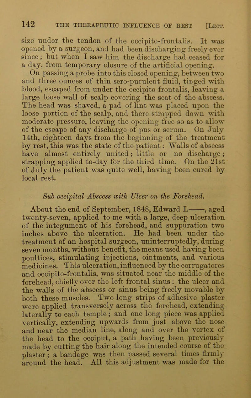 size under the tendon of the occipito-frontalis. It was opened by a surgeon, and had been discharging freely ever since; but when I saw him the discharge had ceased for a day, from temporary closure of the artificial opening. On passing a probe into this closed opening, between two and three ounces of thin sero-purulent fluid, tiDged with blood, escaped from under the occipito-frontalis, leaving a large loose wall of scalp covering the seat of the abscess. The head was shaved, a pad of lint was placed upon the loose portion of the scalp, and there strapped down with moderate pressure, leaving the opening free so as to allow of the escape of any discharge of pus or serum. On July 14th, eighteen days from the beginning of the treatment by rest, this was the state of the patient: Walls of abscess have almost entirely united; little or no discharge; strapping applied to-day for the third time. On the 21st of July the patient was quite well, having been cured by local rest. Sub-occipital Abscess with Ulcer on the Forehead. About the end of September, 1848, Edward L , aged twenty-seven, applied to me with a large, deep ulceration of the integument of his forehead, and suppuration two inches above the ulceration. He had been under the treatment of an hospital surgeon, uninterruptedly, during seven months, without benefit, the means used having been poultices, stimulating injections, ointments, and various medicines. This ulceration, influenced by the corrugatores and occipito-frontalis, was situated near the middle of the forehead, chiefly over the left frontal sinus : the ulcer and the walls of the abscess or sinus being freely movable by both these muscles. Two long strips of adhesive plaster were applied transversely across the forehead, extending laterally to each temple; and one long piece was applied vertically, extending upwards from just above the nose and near the median line, along and over the vertex of the head to the occiput, a path having been previously made by cutting the hair along the intended course of the plaster; a bandage was then passed several times firmly around the head. All this adjustment was made for the