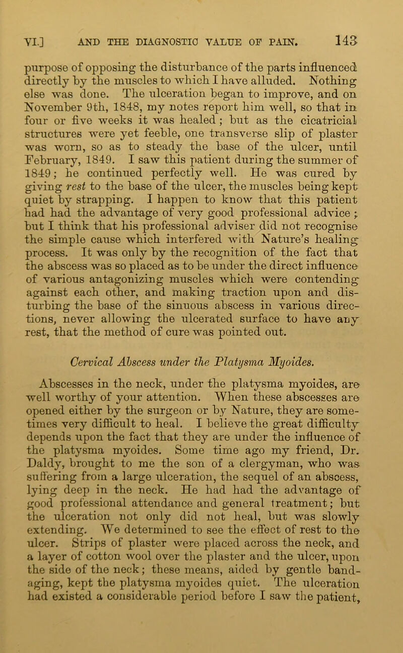 purpose of opposing the disturbance of the parts influenced directly by the muscles to which I have alluded. Nothing else was done. The ulceration began to improve, and on November 9th, 1848, my notes report him well, so that in four or five weeks it was healed ; but as the cicatricial structures were yet feeble, one transverse slip of plaster was worn, so as to steady the base of the ulcer, until February, 1849. I saw this patient during the summer of 1849; he continued perfectly well. He was cured by giving rest to the base of the ulcer, the muscles being kept quiet by strapping. I happen to know that this patient had had the advantage of very good professional advice ; but I think that his professional adviser did not recognise the simple cause which interfered with Nature’s healing process. It was only by the recognition of the fact that the abscess was so placed as to be under the direct influence of various antagonizing muscles which were contending against each other, and making traction upon and dis- turbing the base of the sinuous abscess in various direc- tions, never allowing the ulcerated surface to have any rest, that the method of cure was pointed out. Cervical Abscess under the Platysma Myoides. Abscesses in the neck, under the platysma myoides, are well worthy of your attention. When these abscesses are opened either by the surgeon or by Nature, they are some- times very difficult to heal. I believe the great difficulty depends upon the fact that they are under the influence of the platysma myoides. Some time ago my friend, Dr. Daldy, brought to me the son of a clergyman, who was suffering from a large ulceration, the sequel of an abscess, lying deep in the neck. He had had the advantage of good professional attendance and general treatment; but the ulceration not only did not heal, but was slowly extending. We determined to see the effect of rest to the ulcer. Strips of plaster were placed across the neck, and a layer of cotton wool over the plaster and the ulcer, upon the side of the neck; these means, aided by gentle band- aging, kept the platysma myoides quiet. The ulceration had existed a considerable period before I saw the patient.