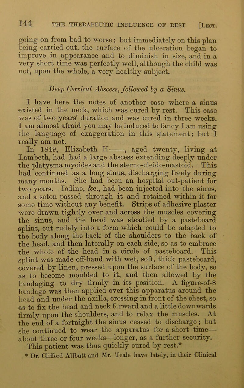 going on from bad to worse; but immediately on this plan being carried out, the surface of the ulceration began to improve in appearance and to diminish in size, and in a very short time was perfectly well, although the child was not, upon the whole, a very healthy subject. Deep Cervical Abscess, followed by a Sinus. I have here the notes of another case where a sinus existed in the neck, which was cured by rest. This case was of two years’ duration and was cured in three weeks. I am almost afraid you may be induced to fancy I am using the language of exaggeration in this statement; but I really am not. In 1849, Elizabeth H , aged twenty, living at Lambeth, had had a large abscess extending deeply under the platysma myoides and the sterno-cleido-mastoid. This had continued as a long sinus, discharging freely during many months. She had been an hospital out-patient for two years. Iodine, &c., had been injected into the sinus, and a seton passed through it and retained within it for some time without any benefit. Strips of adhesive plaster were drawn tightly over and across the muscles covering the sinus, and the head was steadied by a pasteboard splint, cut rudely into a form which could be adapted to the body along the back of the shoulders to the back of the head, and then laterally on each side, so as to embrace the whole of the head in a circle of pasteboard. This splint was made off-hand with wet, soft, thick pasteboard, covered by linen, pressed upon the surface of the body, so as to become moulded to it, and then allowed by the bandaging to dry firmly in its position. A figure-of-8 bandage was then applied over this apparatus around the head and under the axilla, crossing in front of the chest, so as to fix the head and neck forward and a little downwards firmly upon the shoulders, and to relax the muscles. At the end of a fortnight the sinus ceased to discharge ; but she continued to wear the apparatus for a short time— about three or four weeks—longer, as a further security. This patient was thus quickly cured by rest.* * Dr. Clifford Allbutt and Mr. Teale have lately, in their Clinical