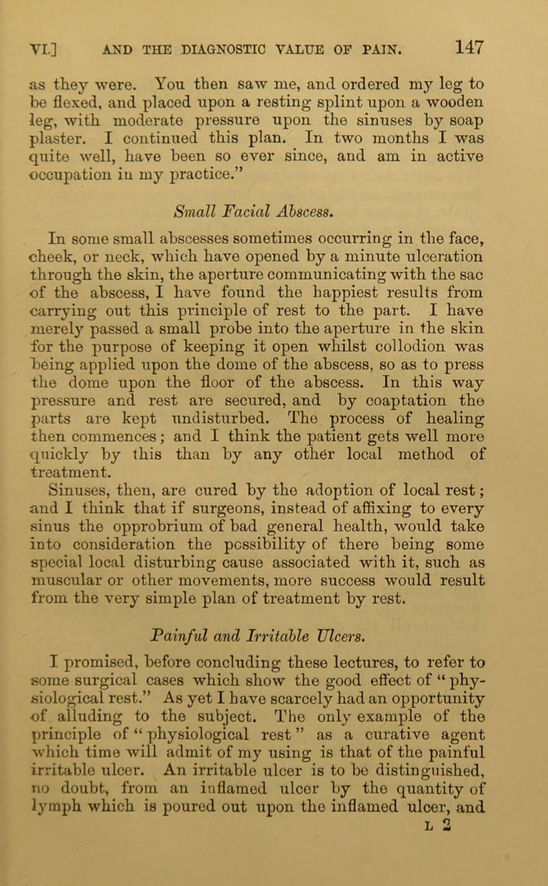 as they were. You then saw me, and ordered my leg to be flexed, and placed upon a resting splint upon a wooden leg, with moderate pressure upon the sinuses by soap plaster. I continued this plan. In two months I was quite well, have been so ever since, and am in active occupation in my practice.” Small Facial Abscess. In some small abscesses sometimes occurring in the face, cheek, or neck, which have opened by a minute ulceration through the skin, the aperture communicating with the sac of the abscess, I have found the happiest results from carrying out this principle of rest to the part. I have merely passed a small probe into the aperture in the skin for the purpose of keeping it open whilst collodion was being applied upon the dome of the abscess, so as to press the dome upon the floor of the abscess. In this way pressure and rest are secured, and by coaptation the parts are kept undisturbed. The process of healing then commences; and I think the patient gets well more quickly by this than by any other local method of treatment. Sinuses, then, are cured by the adoption of local rest; and I think that if surgeons, instead of affixing to every sinus the opprobrium of bad general health, would take into consideration the possibility of there being some special local disturbing cause associated with it, such as muscular or other movements, more success would result from the very simple plan of treatment by rest. Painful and Irritable JJlcers. I promised, before concluding these lectures, to refer to some surgical cases which show the good effect of “ phy- siological rest.” As yet I have scarcely had an opportunity of alluding to the subject. The only example of the principle of “ physiological rest ” as a curative agent which time will admit of my using is that of the painful irritable ulcer. An irritable ulcer is to be distinguished, no doubt, from an inflamed ulcer by the quantity of lymph which is poured out upon the inflamed ulcer, and