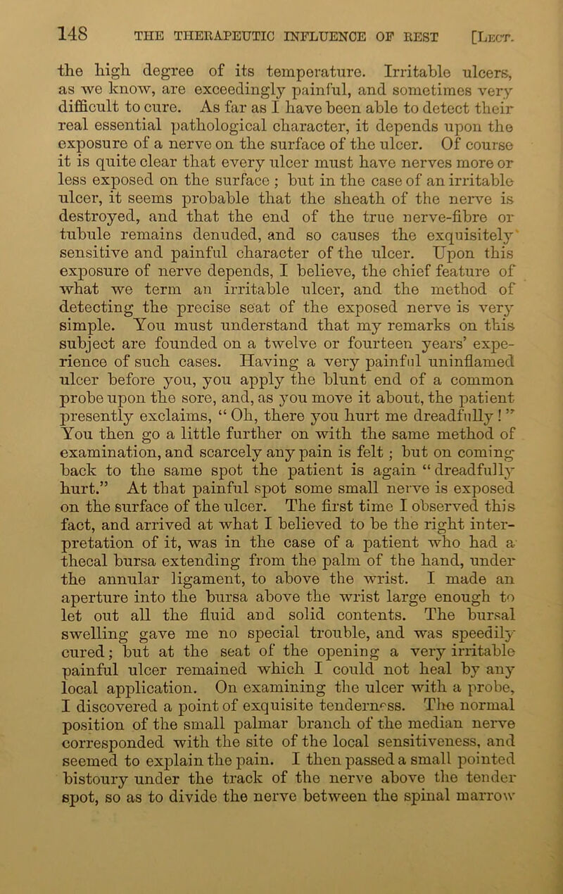 the high degree of its temperature. Irritable ulcers, as we know, are exceedingly painful, and sometimes very difficult to cure. As far as I have been able to detect their real essential pathological character, it depends upon the exposure of a nerve on the surface of the ulcer. Of course it is quite clear that every ulcer must have nerves more or less exposed on the surface ; but in the case of an irritable ulcer, it seems probable that the sheath of the nei*ve is destroyed, and that the end of the true nerve-fibre or tubule remains denuded, and so causes the exquisitely' sensitive and painful character of the ulcer. Upon this exposure of nerve depends, I believe, the chief feature of what we term an irritable ulcer, and the method of detecting the precise seat of the exposed nerve is very simple. You must understand that my remarks on this subject are founded on a twelve or fourteen years’ expe- rience of such cases. Having a very painful uninflamed ulcer before you, you apply the blunt end of a common probe upon the sore, and, as you move it about, the patient presently exclaims, “ Oh, there you hurt me dreadfully! ” You then go a little further on with the same method of examination, and scarcely any pain is felt; but on coming back to the same spot the patient is again “ dreadfully hurt.” At that painful spot some small nerve is exposed on the surface of the ulcer. The first time I observed this fact, and arrived at what I believed to be the right inter- pretation of it, was in the case of a patient who had a thecal bursa extending from the palm of the hand, under the annular ligament, to above the wrist. I made an aperture into the bursa above the wrist large enough to let out all the fluid and solid contents. The bursal swelling gave me no special trouble, and was speedily cured; but at the seat of the opening a very irritable painful ulcer remained which I could not heal by any local application. On examining the ulcer with a probe, I discovered a point of exquisite tenderness. The normal position of the small palmar branch of the median nerve corresponded with the site of the local sensitiveness, and seemed to explain the pain. I then passed a small pointed bistoury under the track of the nerve above the tender spot, so as to divide the nerve between the spinal marrow