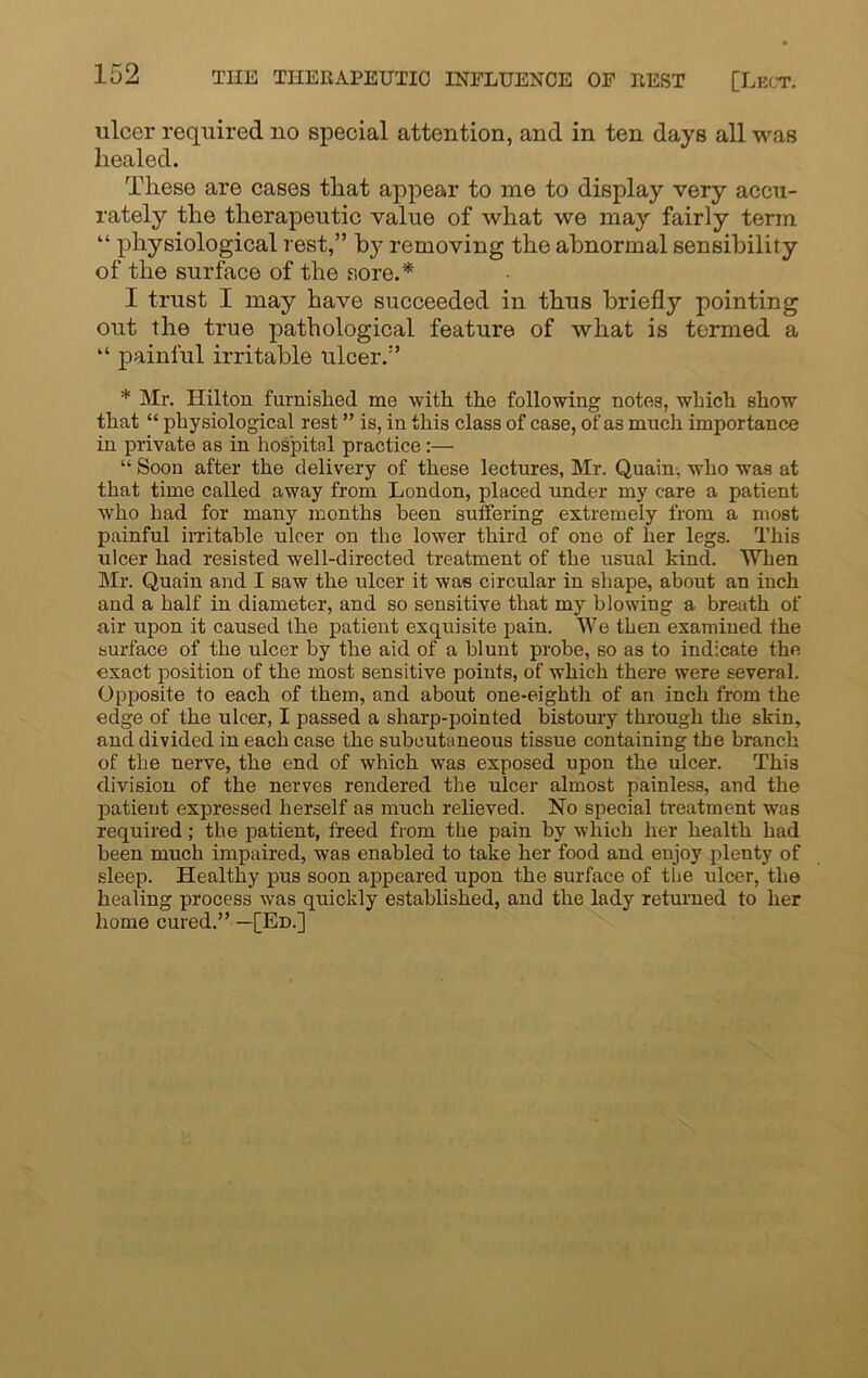 ulcer required no special attention, and in ten days all was healed. These are cases that appear to me to display very accu- rately the therapeutic value of what we may fairly term “ physiological rest,” by removing the abnormal sensibility of the surface of the sore.* I trust I may have succeeded in thus briefly pointing out the true pathological feature of what is termed a “ painful irritable ulcer.” * Mr. Hilton furnished me with the following notes, which show that “ physiological rest ” is, in this class of case, of as much importance in private as in hospital practice:— “ Soon after the delivery of these lectures, Mr. Quain, who was at that time called away from London, placed under my care a patient who had for many months been suffering extremely from a most painful irritable ulcer on the lower third of one of her legs. This ulcer had resisted well-directed treatment of the usual kind. When Mr. Quain and I saw the ulcer it was circular in shape, about an inch and a half in diameter, and so sensitive that my blowing a breath of air upon it caused the patient exquisite pain. We then examined the surface of the ulcer by the aid of a blunt probe, so as to indicate the exact position of the most sensitive points, of which there were several. Opposite to each of them, and about one-eighth of an inch from the edge of the ulcer, I passed a sharp-pointed bistoury through the skin, and divided in each case the subcutaneous tissue containing the branch of the nerve, the end of which was exposed upon the ulcer. This division of the nerves rendered the ulcer almost painless, and the patient expressed herself as much relieved. No special treatment was required; the patient, freed from the pain by which her health had been much impaired, was enabled to take her food and enjoy plenty of sleep. Healthy pus soon appeared upon the surface of the ulcer, the healing process was quickly established, and the lady returned to her home cured.” —[Ed.]