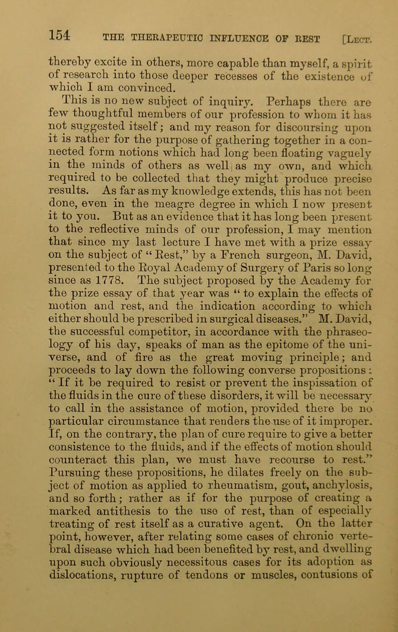 thereby excite in others, more capable than myself, a spir it of research into those deeper recesses of the existence of which I am convinced. This is no new subject of inquiry. Perhaps there are few thoughtful members of our profession to whom it has not suggested itself; and my reason for discoursing upon it is rather for the purpose of gathering together in a con- nected form notions which had long been floating vaguely in the minds of others as well as my own, and which required to be collected that they might produce precise results. As far as my knowledge extends, this has not been done, even in the meagre degree in which I now present it to you. But as an evidence that it has long been present to the reflective minds of our profession, I may mention that since my last lecture I have met with a prize essay on the subject of “ Rest,” by a French surgeon, M. David, presented to the Royal Academy of Surgery of Paris so long since as 1778. The subject proposed by the Academy for the prize essay of that year was “ to explain the effects of motion and rest, and the indication according to which either should be prescribed in surgical diseases.” M. David, the successful competitor, in accordance with the phraseo- logy of his day, speaks of man as the epitome of the uni- verse, and of fire as the great moving principle; and proceeds to lay down the following converse propositions: “If it be required to resist or prevent the inspissation of the fluids in the cure of these disorders, it will be necessary to call in the assistance of motion, provided there be no particular circumstance that renders the use of it improper. If, on the contrary, the plan of cure require to give a better consistence to the fluids, and if the effects of motion should counteract this plan, we must have recourse to rest.” Pursuing these propositions, he dilates freely on the sub- ject of motion as applied to rheumatism, gout, anchylosis, and so forth; rather as if for the purpose of creating a marked antithesis to the use of rest, than of especially treating of rest itself as a curative agent. On the latter point, however, after relating some cases of chronic verte- bral disease which had been benefited by rest, and dwelling upon such obviously necessitous cases for its adoption as dislocations, rupture of tendons or muscles, contusions of