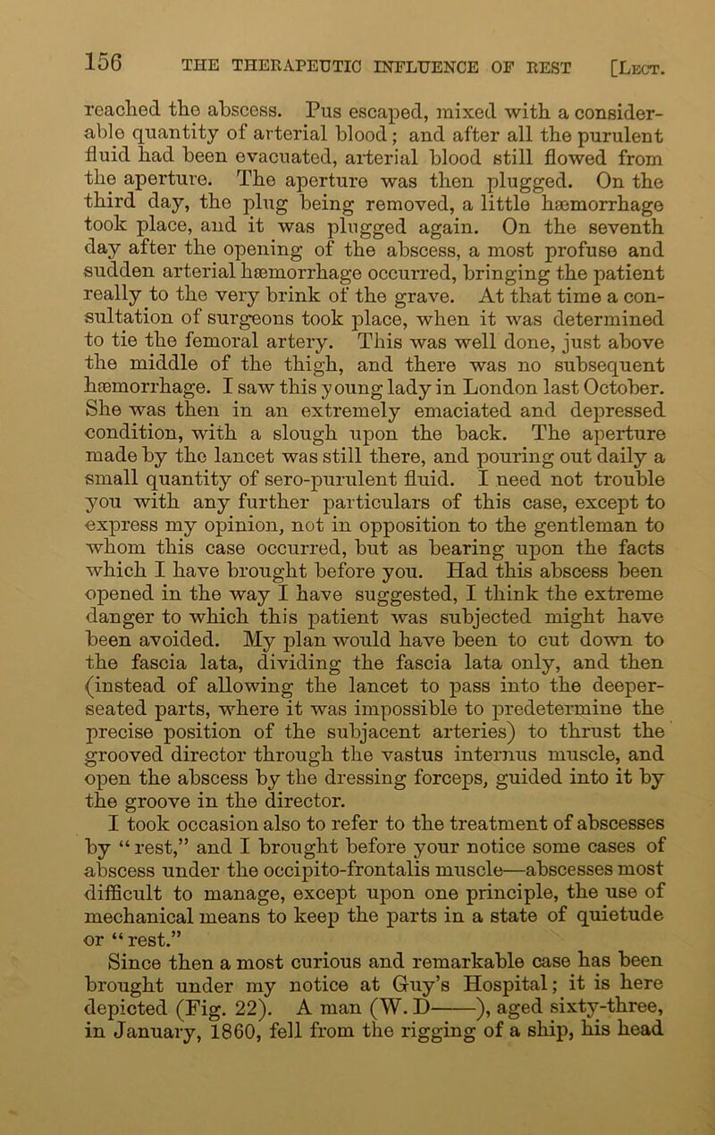 reached the abscess. Pus escaped, mixed with a consider- able quantity of arterial blood; and after all the purulent fluid had been evacuated, arterial blood still flowed from the aperture. The aperture was then plugged. On the third day, the plug being removed, a little haemorrhage took place, and it was plugged again. On the seventh day after the opening of the abscess, a most profuse and sudden arterial haemorrhage occurred, bringing the patient really to the very brink of the grave. At that time a con- sultation of surgeons took place, when it was determined to tie the femoral artery. This was well done, just above the middle of the thigh, and there was no subsequent haemorrhage. I saw this young lady in London last October. She was then in an extremely emaciated and depressed condition, with a slough upon the back. The aperture made by the lancet was still there, and pouring out daily a small quantity of sero-purulent fluid. I need not trouble you with any further particulars of this case, except to express my opinion, not in opposition to the gentleman to whom this case occurred, but as bearing upon the facts which I have brought before you. Had this abscess been opened in the way I have suggested, I think the extreme danger to which this patient was subjected might have been avoided. My plan would have been to cut down to the fascia lata, dividing the fascia lata only, and then (instead of allowing the lancet to pass into the deeper- seated parts, where it was impossible to predetermine the precise position of the subjacent arteries) to thrust the grooved director through the vastus internus muscle, and open the abscess by the dressing forceps, guided into it by the groove in the director. I took occasion also to refer to the treatment of abscesses by “ rest,” and I brought before your notice some cases of abscess under the occipito-frontalis muscle—abscesses most difficult to manage, except upon one principle, the use of mechanical means to keep the parts in a state of quietude or “ rest.” Since then a most curious and remarkable case has been brought under my notice at Guy’s Hospital; it is here depicted (Fig. 22). A man (W. D ), aged sixty-three, in January, 1860, fell from the rigging of a ship, his head