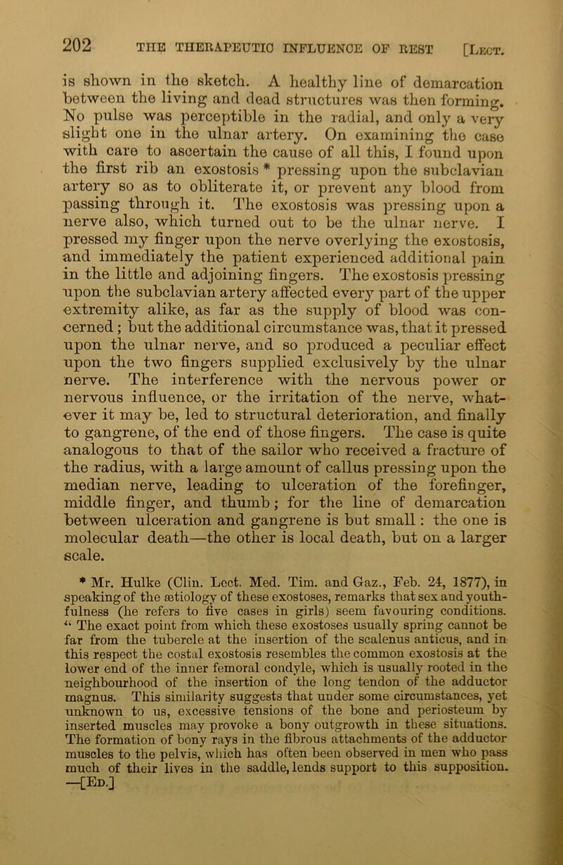 is shown in the sketch. A healthy line of demarcation between the living and dead structures was then forming. No pulse was perceptible in the radial, and only a very slight one in the ulnar artery. On examining the case with care to ascertain the cause of all this, I found upon the first rib an exostosis * pressing upon the subclavian artery so as to obliterate it, or prevent any blood from passing through it. The exostosis was pressing upon a nerve also, which turned out to be the ulnar nerve. I pressed my finger upon the nerve overlying the exostosis, and immediately the patient experienced additional pain in the little and adjoining fingers. The exostosis pressing upon the subclavian artery affected every part of the upper extremity alike, as far as the supply of blood was con- cerned ; but the additional circumstance was, that it pressed upon the ulnar nerve, and so produced a peculiar effect upon the two fingers supplied exclusively by the ulnar nerve. The interference with the nervous power or nervous influence, or the irritation of the nerve, what- ever it may be, led to structural deterioration, and finally to gangrene, of the end of those fingers. The case is quite analogous to that of the sailor who received a fracture of the radius, with a large amount of callus pressing upon the median nerve, leading to ulceration of the forefinger, middle finger, and thumb; for the line of demarcation between ulceration and gangrene is but small: the one is molecular death—the other is local death, but on a larger scale. * Mr. Hulke (Clin. Lect. Med. Tim. and Gaz., Feb. 24, 1877), in speaking of the aetiology of these exostoses, remarks that sex and youth- fulness (he refers to five cases in girls) seem favouring conditions. ii The exact point from which these exostoses usually spring cannot be far from the tubercle at the insertion of the scalenus anticus, and in this respect the costal exostosis resembles the common exostosis at the lower end of the inner femoral condyle, which is usually rooted in the neighbourhood of the insertion of the long tendon of the adductor magnus. This similarity suggests that under some circumstances, yet unknown to us, excessive tensions of the bone and periosteum by inserted muscles may provoke a bony outgrowth in these situations. The formation of bony rays in the fibrous attachments of the adductor muscles to the pelvis, which has often been observed in men who pass much of their lives in the saddle, lends support to this supposition. -[Ed.]