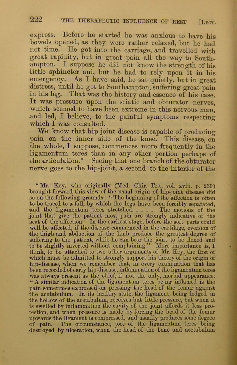 express. Before he started he was anxious to have his bowels opened, as they were rather relaxed, but he had not time. He got into the carriage, and travelled with great rapidity, but in great pain all the way to South- ampton. I suppose he did not know the strength of his little sphincter ani, but he had to rely upon it in his emergency. As I have said, he sat quietly, but in great distress, until he got to Southampton, suffering great pain in his leg. That was the history and essence of his case. It was pressure upon the sciatic and obturator nerves, which seemed to have been extreme in this nervous man, and led, I believe, to the painful symptoms respecting which I was consulted. We know that hip-joint disease is capable of producing pain on the inner side of the knee. This disease, on the whole, I suppose, commences more frequently in the ligamentum teres than in any other portion perhaps of the articulation.* Seeing that one branch of the obturator nerve goes to the hip-joint, a second to the interior of the * Mr. Key, who originally (Med. Chir. Trs., vol. xviii. p. 230) brought forward this view of the usual origin of hip-joint disease did so on the following grounds: “ The beginning of the affection is often to be traced to a fall, by which the legs have been forcibly separated, and the ligamentum teres stretched. .... The motions of the joint that give the patient most pain are strongly indicative of the seat of the affection. In the earliest stage, before the soft parts could well be affected, if the disease commenced in the cartilage, eversion of the thigh and abduction of the limb produce the greatest degree of suffering to the patient, while he can bear the joint to be flexed and to be slightly inverted without complaining.” More importance is, I think, to be attached to two other arguments of Mr. Key, the first of which must be admitted to strongly support his theory of the origin of hip-disease, when we remember that, in every examination that has been recorded of early hip-disease, inflammation of the ligamentum teres was always present as the chief, if not the only, morbid appearance. “ A similar indication of the ligamentum teres being inflamed is the pain sometimes expressed on pressing the head of the femur against the acetabulum. In its healthy state, the ligament, being lodged in the hollow of the acetabulum, receives but little pressure, but when it is swelled by inflammation the cavity of the joint affords it less pro- tection, and when pressure is made by forcing the head of tl^e femur upwards the ligament is compressed, and usually produces some degree of pain. The circumstance, too, of the ligamentum teres being destroyed by ulceration, when the head of the bone and acetabulum