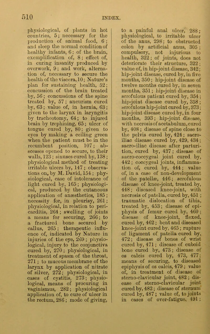physiological, of plants in hot countries, 5; necessary for the production of animal food, 6 ; and sleep the normal condition of healthy infants, 6; of the brain, exemplification of, 8; effect of, in curing insanity produced by overwork, 9; and work, alterna- tion of, necessary to secure the health of the viscera, 10; Nature’s plan for sustaining health, 52; concussion of the brain treated by, 56 ; concussions of the spine treated by, 57 ; aneurism cured by, 63; value of, in hernia, 63 ; given to the larynx in laryngitis by tracheotomy, 64; to injured brain by trephining, 65 ; ulcer of tongue cured by, 80; given to eyes by making a ceiling green when the patient must be in the recumbent position, 107; ab- scesses opened to secure, to their walls, 123; sinuses cured by, 138; physiological method of treating irritable ulcers by, 147 ; observa- tions on, by M. David, 154 ; phy- siological, case of intolerance of light cured by. 165; physiologi- cal, produced by the cutaneous application of anaesthetics, 185 ; necessity for, in pleurisy, 261; physiological, in relation to peri- carditis, 264 ; swelling of joints a means for securing, 266; to a fractured bone secured by callus, 265; therapeutic influ- ence of, indicated by Nature in injuries of the eye, 269 ; physio- logical, inj ury to the conj unctiva cured by, 270; physiological, in treatment of spasm of the throat, 271; to mucous membrane of the larynx by application of nitrate of silver, 272; physiological, in cases of cystitis, 273; physio- logical, means of procuring in vaginismus, 282; physiological application of, to cure of ulcer in the rectum, 286; mode of giving, to a painful anal ulcer, 288; physiological, to irritable ulcer of the anus, 298; to obstructed colon by artificial anus, 305 ; compulsory, not injurious to health, 322; of joints, does not deteriorate their structure, 322; value of, in hip-joint disease, 342; hip-joint disease, cured by, in five months, 350; hip-joint disease of twelve months cured by, in seven months, 351; hip-joint disease in scrofulous patient cured by, 354; hip-joint disease cured by, 358 ; scrofulous hip-joint cured by, 373; hip-joint disease cured by, in four months, 393; hip-joint disease, with necrosis of acetabulum, cured by, 408 ; disease of spine close to the pelvis cured by, 424; sacro- iliac disease cured by, 429, 434; sacro-iliac disease after parturi- tion, cured by, 437; disease of sacro-coccygeal joint cured by, 442 ; coccygeal joints, inflamma- tion of, cured by, 444; value of, in a case of non-development of the patellae, 446; scrofulous disease of knee-joint, treated by, 448; diseased knee-joint, with necrosis of patella, cured by, 451 ; traumatic dislocation of tibia, treated by, 453; disease of epi- physis of femur cured by, 460 ; disease of knee-joint, flexed, cured by, 462; bent and diseased knee-joint cured by. 465; rupture of ligament of patella cured by, 472; disease of bones of wrist cured by, 471; disease of cuboid bone cured by, 473; disease of os calcis cured by, 473, 477; means of securing, to diseased epiphysis of os calcis, 479 ; value of, in treatment of disease of sterno-clavicular joint, 482 ; dis- ease of sterno-clavicular joint cured by, 482; disease of sternum' cured by, 487 ; value of, to joints in cases of over-fatigue, 491;