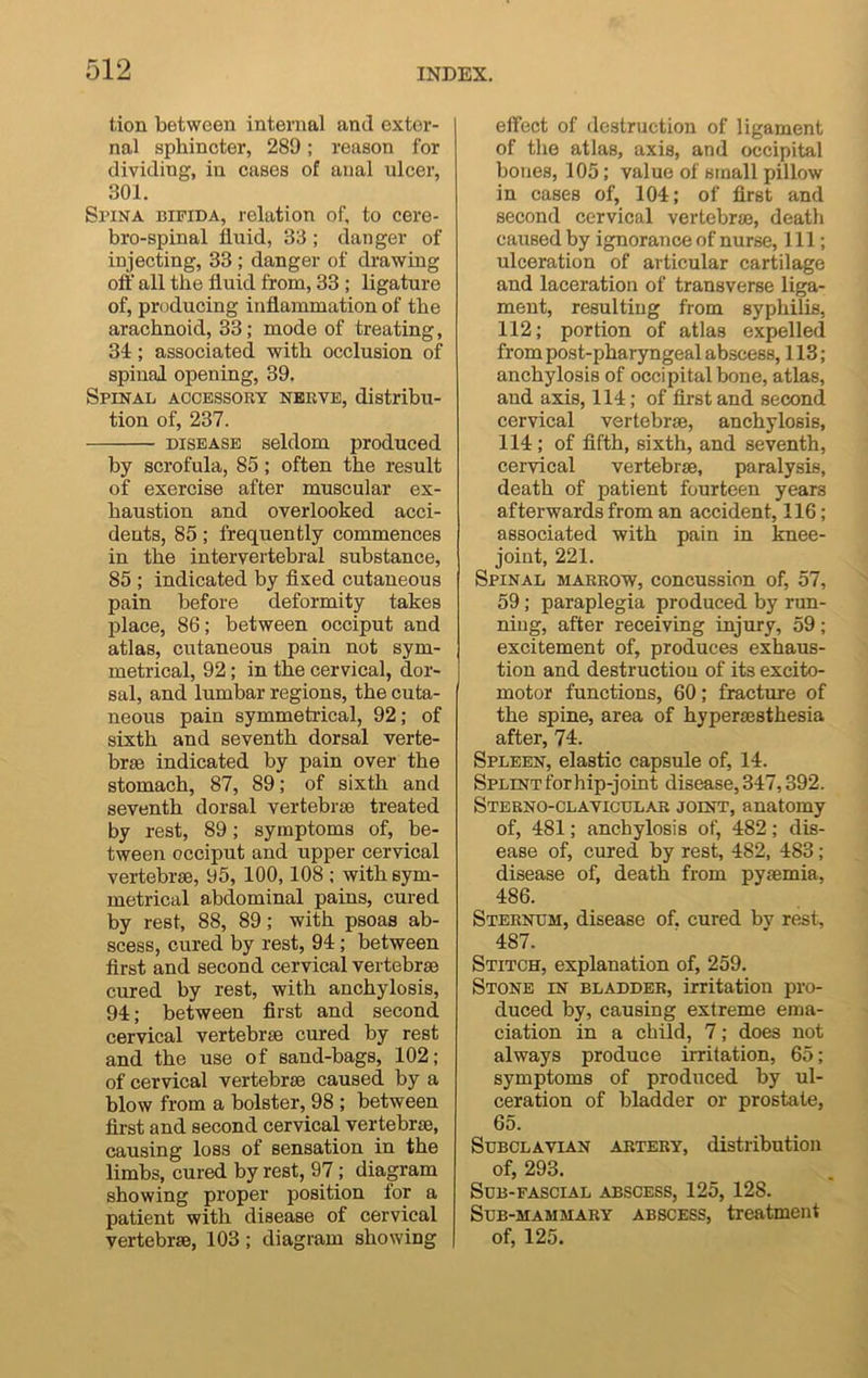 tion between internal and exter- nal sphincter, 289; reason for dividing, in cases of anal ulcer, 301. Smna bifida, relation of, to cere- bro-spinal fluid, 33 ; danger of injecting, 33 ; danger of drawing off all the fluid from, 33 ; ligature of, producing inflammation of the arachnoid, 33; mode of treating, 34; associated with occlusion of spinal opening, 39. Spinal accessory nerve, distribu- tion of, 237. disease seldom produced by scrofula, 85; often the result of exercise after muscular ex- haustion and overlooked acci- dents, 85; frequently commences in the intervertebral substance, 85 ; indicated by fixed cutaneous pain before deformity takes place, 86; between occiput and atlas, cutaneous pain not sym- metrical, 92; in the cervical, dor- sal, and lumbar regions, the cuta- neous pain symmetrical, 92; of sixth and seventh dorsal verte- brae indicated by pain over the stomach, 87, 89; of sixth and seventh dorsal vertebrae treated by rest, 89; symptoms of, be- tween occiput and upper cervical vertebrae, 95, 100,108 ; with sym- metrical abdominal pains, cured by rest, 88, 89; with psoas ab- scess, cured by rest, 94; between first and second cervical vertebrae cured by rest, with anchylosis, 94; between first and second cervical vertebrae cured by rest and the use of sand-bags, 102; of cervical vertebrae caused by a blow from a bolster, 98 ; between first and second cervical vertebrae, causing loss of sensation in the limbs, cured by rest, 97 ; diagram showing proper position for a patient with disease of cervical vertebrae, 103; diagram showing effect of destruction of ligament of the atlas, axis, and occipital bones, 105; value of small pillow in cases of, 104; of first and second cervical vertebrae, death caused by ignorance of nurse, 111; ulceration of articular cartilage and laceration of transverse liga- ment, resulting from syphilis, 112; portion of atlas expelled from post-pharyngeal abscess, 113; anchylosis of occipital bone, atlas, and axis, 114; of first and second cervical vertebrae, anchylosis, 114; of fifth, sixth, and seventh, cervical vertebrae, paralysis, death of patient fourteen years afterwards from an accident, 116; associated with pain in knee- joint, 221. Spinal marrow, concussion of, 57, 59; paraplegia produced by run- ning, after receiving injury, 59; excitement of, produces exhaus- tion and destruction of its excito- motor functions, 60; fracture of the spine, area of hyperaesthesia after, 74. Spleen, elastic capsule of, 14. Splint for hip-joint disease, 347,392. Sterno-clavicular joint, anatomy of, 481; anchylosis of, 482; dis- ease of, cured by rest, 482, 483; disease of, death from pyaemia, 486. Sternum, disease of. cured bv rest, 487. Stitch, explanation of, 259. Stone in bladder, irritation pro- duced by, causing extreme ema- ciation in a child, 7; does not always produce irritation, 65; symptoms of produced by ul- ceration of bladder or prostate, 65. Subclavian artery, distribution of, 293. Sub-fascial abscess, 125, 128. Sub-mammary abscess, treatment of, 125.