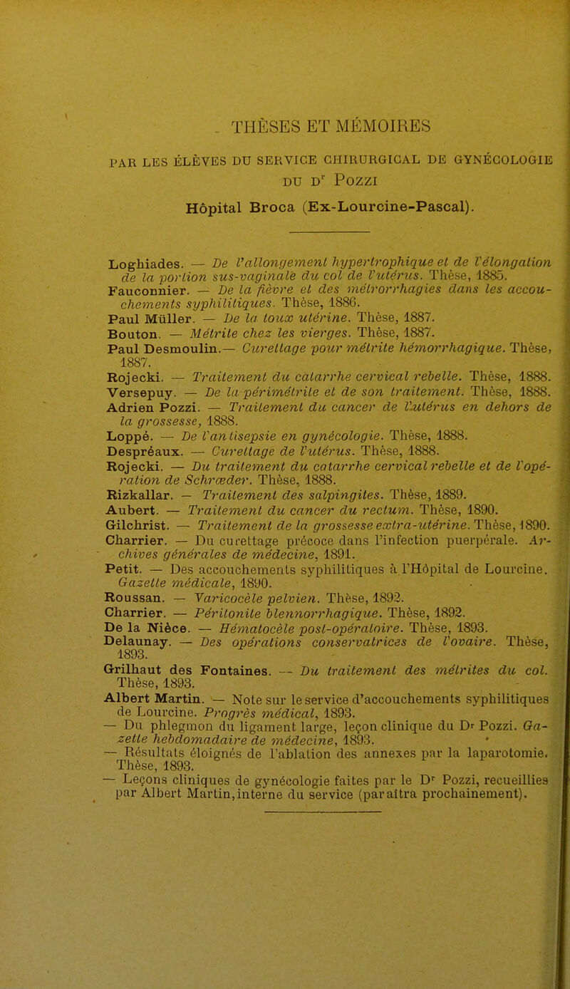 . THÈSES ET MÉMOIRES PAR LES ÉLÈVES DU SERVICE CHIRURGICAL DE GYNÉCOLOGIE DU Dr POZZI Hôpital Broca (Ex-Lourcine-Pascal). Loghiades. — De Vallongement hypertrophique et de Vélongalion de la portion sus-vaginale du col de l'utérus. Thèse, 1885. Fauconnier. — De la fièvre et des mélrorrhagies dans les accou- chements syphilitiques. Thèse, 1886. Paul Muller. — De la toux utérine. Thèse, 1887. Bouton. — Métrite chez les vierges. Thèse, 1887. Paul Desmoulin.— Curellage pour métrite hémorrhagique. Thèse, 18S7. Rojecki. — Traitement du catarrhe cervical rebelle. Thèse, 1888. Versepuy. — De la périmétrile et de son traitement. Thèse, 1888. Adrien Pozzi. — Traitement du cancer de l'utérus en dehors de la grossesse, 1888. Loppé. — De l'antisepsie en gynécologie. Thèse, 1888. Despréaux. — Cureltage de l'utérus. Thèse, 1888. Rojecki. — Du traitement du catarrhe cervical rebelle et de l'opé- ration de Schrœder. Thèse, 1888. Rizkallar. — Traitement des salpingites. Thèse, 1889. Aubert. — Traitement du cancer du rectum. Thèse, 1890. Gilchrist. — Traitement de la grossesse extra-utérine. Thèse, 1890. Charrier. — Du curettage précoce dans l'infection puerpérale. Ar- chives générales de médecine, 1891. Petit. — Des accouchements syphilitiques à l'Hôpital de Lourcine. Gazette médicale, 1890. Roussan. — Varicocèle pelvien. Thèse, 1892. Charrier. — Péritonite blennorrhagique. Thèse, 1892. De la Nièce. — Eématocèle post-opératoire. Thèse, 1893. Delaunay. — Des opérations conservatrices de l'ovaire. Thèse, 1893. Grilhaut des Fontaines. — Du traitement des mélrites du col. Thèse, 1893. Albert Martin. — Note sur le service d'accouchements syphilitiques de Lourcine. Progrès médical, 1893. — Du phlegmon du ligament large, leçon clinique du Dr Pozzi. Ga- zette hebdomadaire de médecine, 1893. — Résultats éloignés de l'ablation des annexes par la laparotomie. Thèse, 1893. — Leçons cliniques de gynécologie faites par le Dr Pozzi, recueillies par Albert Martin,interne du service (paraîtra prochainement).