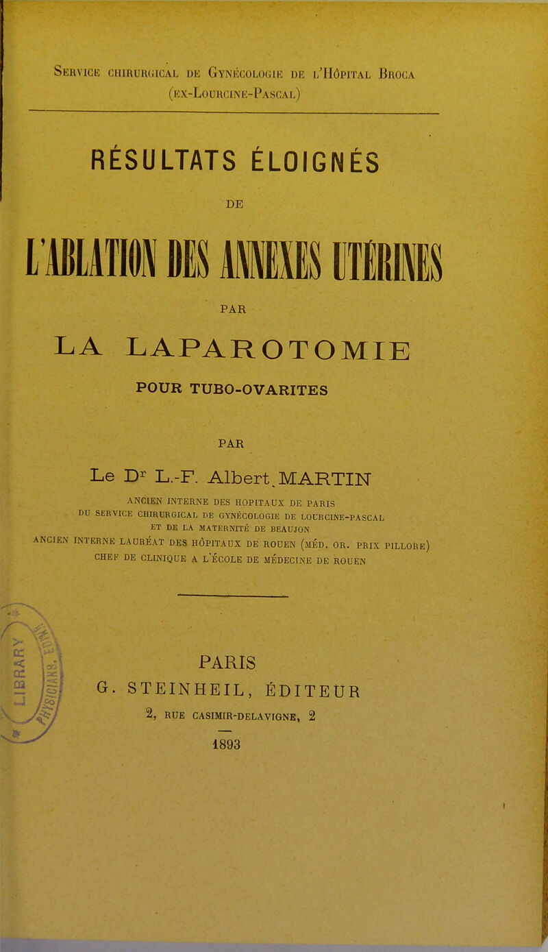 Service chirurgical de Gynécologie dé l'Hôpital Broca (ex-Lourcine-Pasgal) RÉSULTATS ÉLOIGNÉS L'ABLATION DIS MfflES M1IK LA LAPAROTOMIE POUR TUBO-OVARITES PAR Le Dr L.-F. Albert.MARTIN ANCIEN INTERNE DES HOPITAUX DE PARIS DO SERVICE CHIRURGICAL DE GYNÉCOLOGIE DE LOCRCINE-PASCAL ET DE LA MATERNITÉ DE BEAUJON NTERNE LAURÉAT DES HÔPITAUX DE ROUEN (MED. OR. PRIX PILLORë) CHEF DE CLINIQUE A LECOLE DE MEDECINE DE ROUEN DE PAR 1893