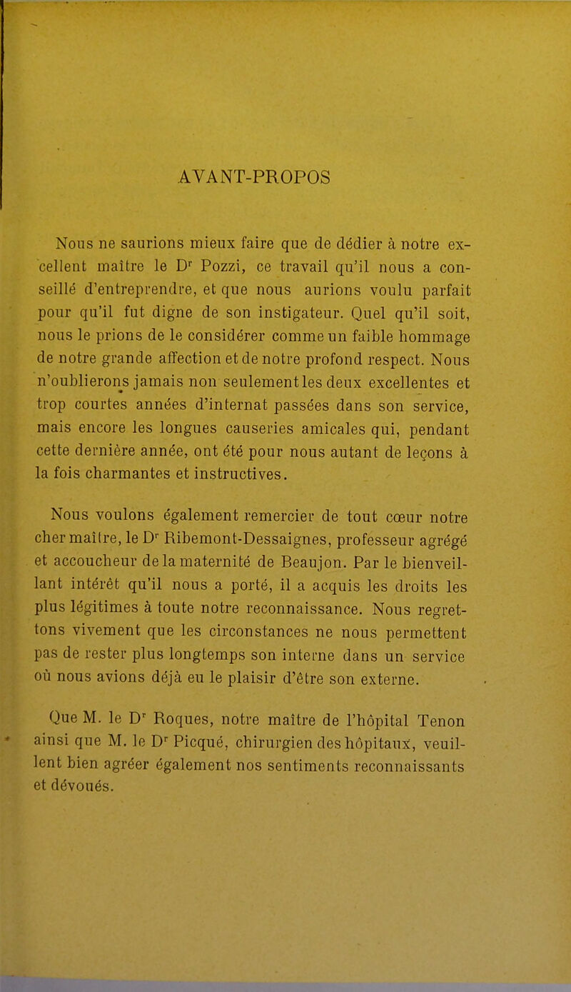 AVANT-PROPOS Nous ne saurions mieux faire que de dédier à notre ex- cellent maître le Dr Pozzi, ce travail qu'il nous a con- seillé d'entreprendre, et que nous aurions voulu parfait pour qu'il fut digne de son instigateur. Quel qu'il soit, nous le prions de le considérer comme un faible hommage de notre grande affection et de notre profond respect. Nous n'oublierons jamais non seulement les deux excellentes et trop courtes années d'internat passées dans son service, mais encore les longues causeries amicales qui, pendant cette dernière année, ont été pour nous autant de leçons à la fois charmantes et instructives. Nous voulons également remercier de tout cœur notre cher maîlre, le Dr Ribemont-Dessaignes, professeur agrégé et accoucheur de la maternité de Beaujon. Par le bienveil- lant intérêt qu'il nous a porté, il a acquis les droits les plus légitimes à toute notre reconnaissance. Nous regret- tons vivement que les circonstances ne nous permettent pas de rester plus longtemps son interne dans un service où nous avions déjà eu le plaisir d'être son externe. Que M. le Dr Roques, notre maître de l'hôpital Tenon ainsi que M. le Dr Picqué, chirurgien des hôpitaux, veuil- lent bien agréer également nos sentiments reconnaissants et dévoués.