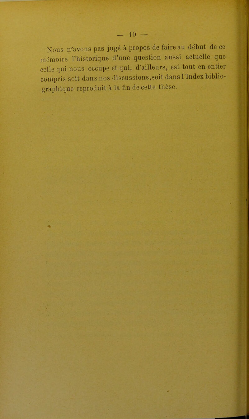 Nous n'avons pas jugé à propos de faire au début de ce mémoire l'historique d'une question aussi actuelle que celle qui nous occupe et qui, d'ailleurs, est tout en entier compris soit dans nos discussions,soit dans l'Index biblio- graphique reproduit à la fin de cette thèse.