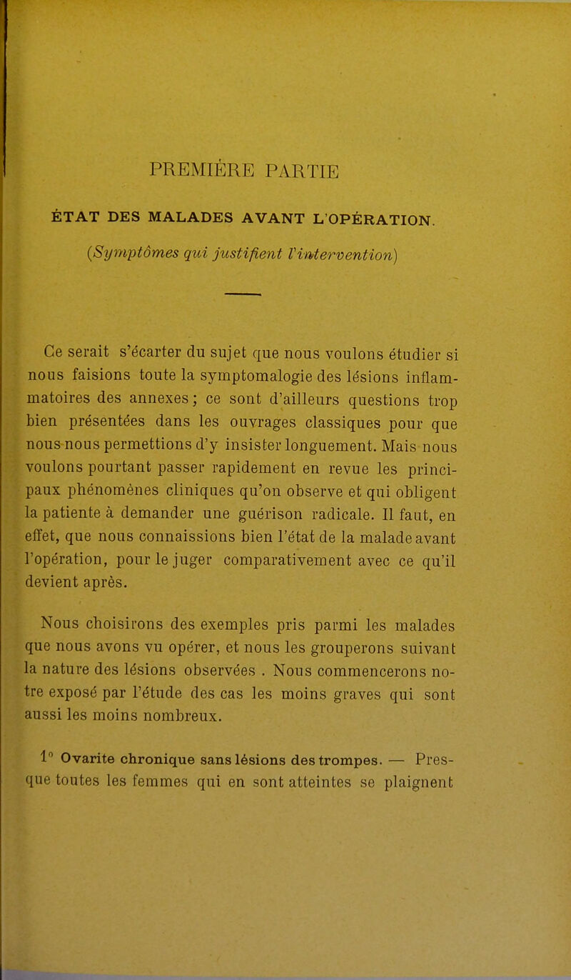PREMIÈRE PARTIE ÉTAT DES MALADES AVANT L'OPÉRATION. (Symptômes qui justifient l'intervention) Ce serait s'écarter du sujet que nous voulons étudier si nous faisions toute la symptomalogie des lésions inflam- matoires des annexes ; ce sont d'ailleurs questions trop bien présentées dans les ouvrages classiques pour que nous nous permettions d'y insister longuement. Mais nous voulons pourtant passer rapidement en revue les princi- paux phénomènes cliniques qu'on observe et qui obligent la patiente à demander une guérison radicale. Il faut, en effet, que nous connaissions bien l'état de la malade avant l'opération, pour le juger comparativement avec ce qu'il devient après. Nous choisirons des exemples pris parmi les malades que nous avons vu opérer, et nous les grouperons suivant la nature des lésions observées . Nous commencerons no- tre exposé par l'étude des cas les moins graves qui sont aussi les moins nombreux. 1° Ovarite chronique sans lésions des trompes. — Pres- que toutes les femmes qui en sont atteintes se plaignent
