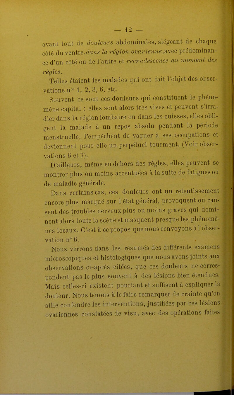 avant tout de douleurs abdominales, siégeant de chaque côté du ventre,dans la région ovarienne,avec prédominan- ce d'un côté ou de l'autre et recrudescence au moment des règles. Telles étaient les malades qui ont fait l'objet des obser- vations nos 1, 2, 3, 6, etc. Souvent ce sont ces douleurs qui constituent le phéno- mène capital : elles sont alors très vives et peuvent s'irra- dier dans la région lombaire ou dans les cuisses, elles obli- gent la malade à un repos absolu pendant la période menstruelle, l'empêchent de vaquer à ses occupations et deviennent pour elle un perpétuel tourment. (Voir obser- vations 6 et 7). D'ailleurs, même en dehors des règles, elles peuvent se montrer plus ou moins accentuées à la suite de fatigues ou de maladie générale. Dans certains cas, ces douleurs ont un retentissement encore plus marqué sur l'état général, provoquent ou cau- sent des troubles nerveux plus ou moins graves qui domi- nent alors toute la scène et masquent presque les phénomè- nes locaux. C'est à ce propos que nous renvoyons à l'obser- vation n° 6. Nous verrons dans les résumés des différents examens microscopiques et histologiques que nous avons joints aux observations ci-après citées, que ces douleurs ne corres- pondent pas le plus souvent à des lésions bien étendues. Mais celles-ci existent pourtant et suffisent à expliquer la douleur. Nous tenons à le faire remarquer de crainte qu'on aille confondre les interventions, justifiées par ces lésions ovariennes constatées de visu, avec des opérations faites