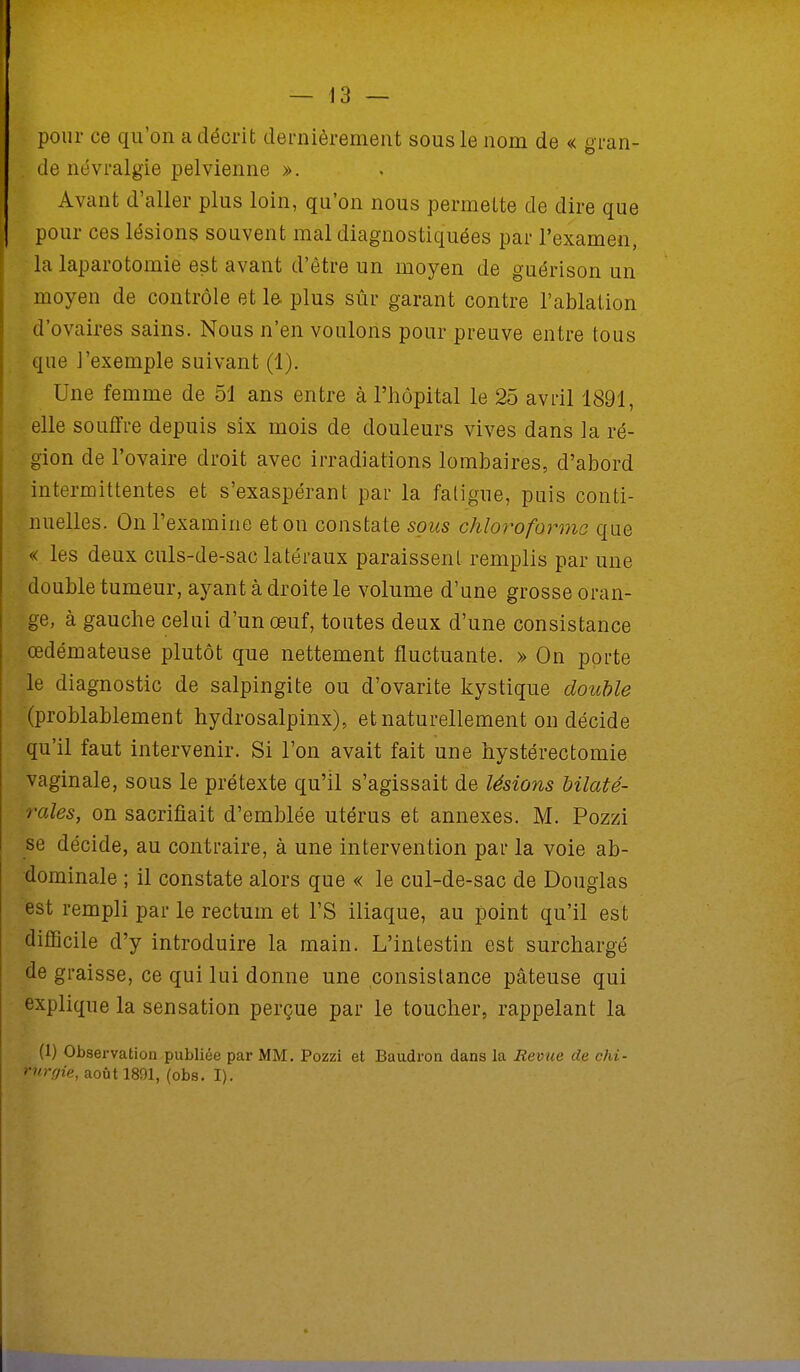 pour ce qu'on a décrit dernièrement sous le nom de « gran- I de névralgie pelvienne ». Avant d'aller plus loin, qu'on nous permette de dire que pour ces lésions souvent mal diagnostiquées par l'examen, la laparotomie est avant d'être un moyen de guérison un moyen de contrôle et le plus sûr garant contre l'ablation d'ovaires sains. Nous n'en voulons pour preuve entre tous que l'exemple suivant (1). Une femme de 51 ans entre à l'hôpital le 25 avril 1891, elle souffre depuis six mois de douleurs vives dans la ré- gion de l'ovaire droit avec irradiations lombaires, d'abord intermittentes et s'exaspérant par la fatigue, puis conti- nuelles. On l'examine et on constate sous chloroforme que « les deux culs-de-sac latéraux paraissent remplis par une double tumeur, ayant à droite le volume d'une grosse oran- ge, à gauche celui d'un œuf, toutes deux d'une consistance œdémateuse plutôt que nettement fluctuante. » On porte le diagnostic de salpingite ou d'ovarite kystique double (probablement hydrosalpinx), et naturellement on décide qu'il faut intervenir. Si l'on avait fait une hystérectomie vaginale, sous le prétexte qu'il s'agissait de lésions bilaté- rales, on sacrifiait d'emblée utérus et annexes. M. Pozzi se décide, au contraire, à une intervention par la voie ab- dominale ; il constate alors que « le cul-de-sac de Douglas est rempli par le rectum et l'S iliaque, au point qu'il est difficile d'y introduire la main. L'intestin est surchargé de graisse, ce qui lui donne une consistance pâteuse qui explique la sensation perçue par le toucher, rappelant la (1) Observation publiée par MM. Pozzi et Baudron dans la Revue de chi- >->r,v/ie, août 1891, (obs. I).