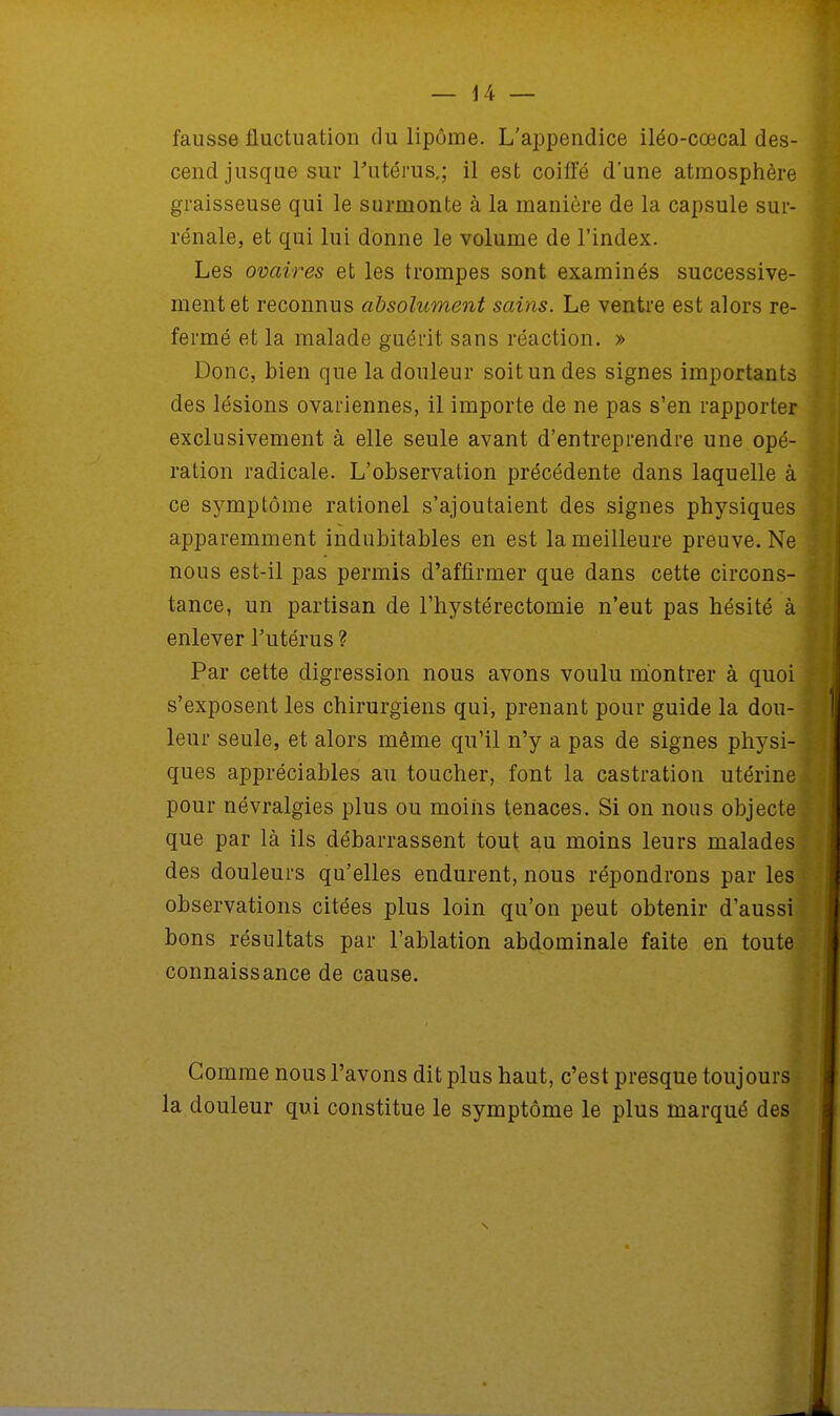 fausse fluctuation du lipome. L'appendice iléo-cœcal des- cend jusque sur l'utérus,; il est coiffé d'une atmosphère graisseuse qui le surmonte à la manière de la capsule sur- rénale, et qui lui donne le volume de l'index. Les ovaires et les trompes sont examinés successive- ment et reconnus absolument sains. Le ventre est alors re- fermé et la malade guérit sans réaction. » Donc, bien que la douleur soit un des signes importants des lésions ovariennes, il importe de ne pas s'en rapporter exclusivement à elle seule avant d'entreprendre une opé- ration radicale. L'observation précédente dans laquelle à ce symptôme rationel s'ajoutaient des signes physiques apparemment indubitables en est la meilleure preuve. Ne nous est-il pas permis d'affirmer que dans cette circons- tance, un partisan de l'hystérectomie n'eut pas hésité à enlever l'utérus? Par cette digression nous avons voulu montrer à quoi s'exposent les chirurgiens qui, prenant pour guide la dou- leur seule, et alors même qu'il n'y a pas de signes physi- ques appréciables au toucher, font la castration utérine pour névralgies plus ou moins tenaces. Si on nous objecte que par là ils débarrassent tout au moins leurs malades des douleurs qu'elles endurent, nous répondrons par les observations citées plus loin qu'on peut obtenir d'aussi bons résultats par l'ablation abdominale faite en toute connaissance de cause. Comme nous l'avons dit plus haut, c'est presque toujours la douleur qui constitue le symptôme le plus marqué des