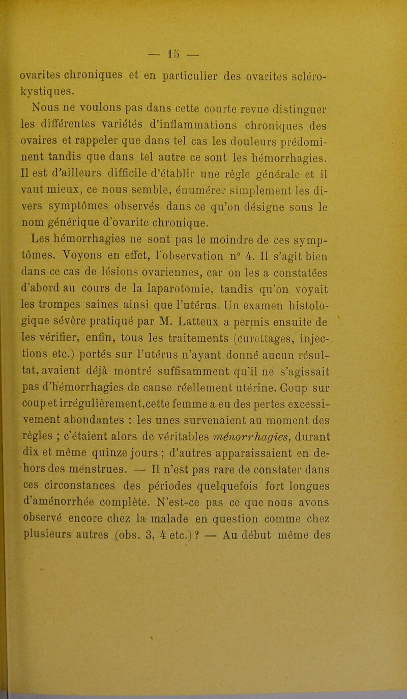 ovarites chroniques et en particulier des ovarites scléro- kystiques. Nous ne voulons pas dans cette courte revue distinguer les différentes variétés d'inflammations chroniques des ovaires et rappeler que dans tel cas les douleurs prédomi- nent tandis que dans tel autre ce sont les hémorrhagies. Il est d'ailleurs difficile d'établir une règle générale et il vaut mieux, ce nous semble, énumérer simplement les di- vers symptômes observés dans ce qu'on désigne sous le nom générique d'ovarite chronique. Les hémorrhagies ne sont pas le moindre de ces symp- tômes. Voyons en effet, l'observation n° 4. Il s'agit bien dans ce cas de lésions ovariennes, car on les a constatées d'abord au cours de la laparotomie, tandis qu'on voyait les trompes saines ainsi que l'utérus. Un examen histolo- gique sévère pratiqué par M. Latteux a permis ensuite de les vérifier, enfin, tous les traitements (curoltages, injec- tions etc.) portés sur l'utérus n'ayant donné aucun résul- tat, avaient déjà montré suffisamment qu'il ne s'agissait pas d'hémorrhagies de cause réellement utérine. Coup sur coup et irrégulièrement,cette femme a eu des pertes excessi- vement abondantes : les unes survenaient au moment des règles ; c'étaient alors de véritables ménorrhagies, durant dix et même quinze jours ; d'autres apparaissaient en de- hors des menstrues. — Il n'est pas rare de constater dans ces circonstances des périodes quelquefois fort longues d'aménorrhée complète. N'est-ce pas ce que nous avons observé encore chez la malade en question comme chez plusieurs autres (obs. 3, 4 etc.) ? — Au début même des