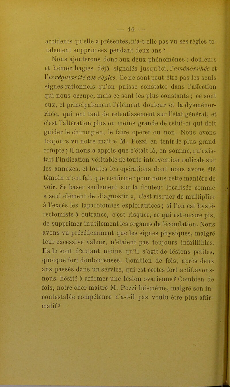 accidents qu'elle a présentés, n'a-t-elle pas vu ses règles to- talement supprimées pendant deux ans ? Nous ajouterons donc aux deux phénomènes : douleurs et hémorrhagies déjà signalés jusqu'ici, Y aménorrhée et Y irrégularité des règles. Ce ne sont peut-être pas les seuls signes rationnels qu'on puisse constater dans l'affection qui nous occupe, mais ce sont les plus constants ; ce sont eux, et principalement l'élément douleur et la dysménor- rhée, qui ont tant de retentissement sur l'état général, et c'est l'altération plus ou moins grande de celui-ci qui doit guider le chirurgien, le faire opérer ou non. Nous avons toujours vu notre maître M. Pozzi en tenir le plus grand compte ; il nous a appris que c'était là, en somme, qu'exis- tait l'indication véritable de toute intervention radicale sur les annexes, et toutes les opérations dont nous avons été témoin n'ont fait que confirmer pour nous cette manière de voir. Se baser seulement sur la douleur localisée comme « seul élément de diagnostic », c'est risquer de multiplier à l'excès les laparotomies exploratrices ; si l'on est hysté- rectomiste à outrance, c'est risquer, ce qui est encore pis, de supprimer inutilement les organes de fécondation. Nous avons vu précédemment que les signes physiques, malgré leur excessive valeur, n'étaient pas toujours infaillibles. Ils le sont d'autant moins qu'il s'agit de lésions petites, quoique fort douloureuses. Combien de fois,'après deux ans passés dans un service, qui est certes fort actif,avons- nous hésité à affirmer une lésion ovarienne ? Combien de fois, notre cher maître M. Pozzi lui-même, malgré son in- contestable compétence n'a-t-il pas voulu être plus affir- matif ?