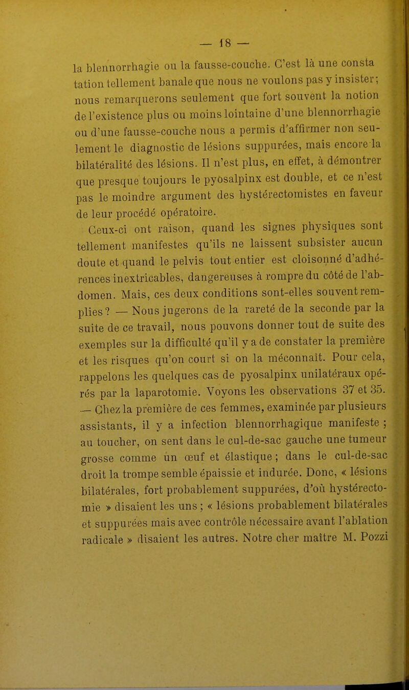 la blennorrhagie ou la fausse-couche. C'est là une consta tation tellement banale que nous ne voulons pas y insister; nous remarquerons seulement que fort souvent la notion de l'existence plus ou moins lointaine d'une blennorrhagie ou d'une fausse-couche nous a permis d'affirmer non seu- lement le diagnostic de lésions suppurées, mais encore la bilatéralité des lésions. Il n'est plus, en effet, à démontrer que presque toujours le pyôsalpinx est double, et ce n'est pas le moindre argument des hystérectomistes en faveur de leur procédé opératoire. Ceux-ci ont raison, quand les signes physiques sont tellement manifestes qu'ils ne laissent subsister aucun doute et quand le pelvis tout entier est cloisonné d'adhé- rences inextricables, dangereuses à rompre du côté de l'ab- domen. Mais, ces deux conditions sont-elles souvent rem- plies? _ Nous jugerons de la rareté de la seconde par la suite de ce travail, nous pouvons donner tout de suite des exemples sur la difficulté qu'il y a de constater la première et les risques qu'on court si on la méconnaît. Pour cela, rappelons les quelques cas de pyôsalpinx unilatéraux opé- rés par la laparotomie. Voyons les observations 37 et 35. — Chez la première de ces femmes, examinée par plusieurs assistants, il y a infection blennorrhagique manifeste ; au toucher, on sent dans le cul-de-sac gauche une tumeur grosse comme un œuf et élastique ; dans le cul-de-sac droit la trompe semble épaissie et indurée. Donc, « lésions bilatérales, fort probablement suppurées, d'où hystérecto- mie » disaient les uns ; « lésions probablement bilatérales et suppurées mais avec contrôle nécessaire avant l'ablation radicale » disaient les autres. Notre cher maître M. Pozzi