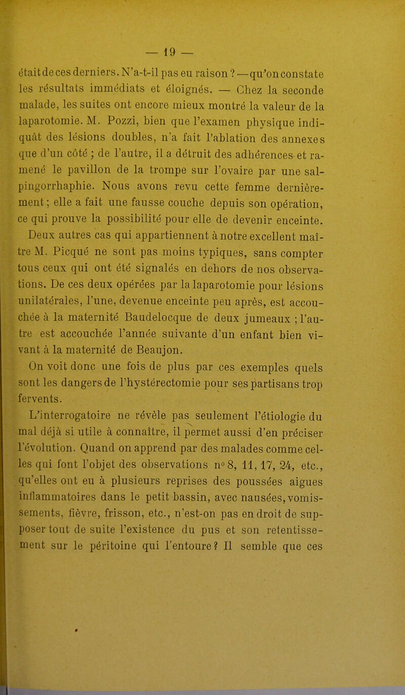étaitde ces derniers. N'a-t-il pas eu raison ?—qu'onconstate les résultats immédiats et éloignés. — Chez la seconde malade, les suites ont encore mieux montré la valeur de la laparotomie. M. Pozzi, bien que l'examen physique indi- quât des lésions doubles, n'a fait l'ablation des annexes que d'un côté ; de l'autre, il a détruit des adhérences-et ra- mené le pavillon de la trompe sur l'ovaire par une sal- pingorrhaphie. Nous avons revu cette femme dernière- ment ; elle a fait une fausse couche depuis son opération, ce qui prouve la possibilité pour elle de devenir enceinte. Deux autres cas qui appartiennent à notre excellent maî- tre M. Picqué ne sont pas moins typiques, sans compter tous ceux qui ont été signalés en dehors de nos observa- tions. De ces deux opérées par la laparotomie pour lésions unilatérales, l'une, devenue enceinte peu après, est accou- chée à la maternité Baudelocque de deux jumeaux ; l'au- tre est accouchée l'année suivante d'un enfant bien vi- vant à la maternité de Beaujon. On voit donc une fois de plus par ces exemples quels sont les dangers de l'hystérectomie pour ses partisans trop fervents. L'interrogatoire ne révèle pas seulement l'étiologie du mal déjà si utile à connaître, il permet aussi d'en préciser l'évolution. Quand on apprend par des malades comme cel- les qui font l'objet des observations n°8, 11,17, 24, etc., qu'elles ont eu à plusieurs reprises des poussées aiguës inflammatoires dans le petit bassin, avec nausées, vomis- sements, fièvre, frisson, etc., n'est-on pas endroit de sup- poser tout de suite l'existence du pus et son retentisse- ment sur le péritoine qui l'entoure? Il semble que ces
