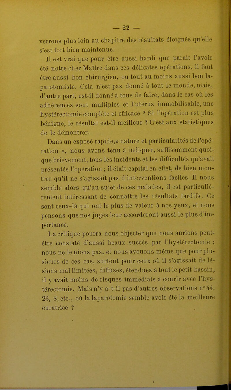verrons plus loin au chapitre des résultats éloignés qu'elle s'est fort bien maintenue. Il est vrai que pour être aussi hardi que paraît l'avoir été notre cher Maître dans ces délicates opérations, il faut être aussi bon chirurgien, ou tout au moins aussi bon la- parotomiste. Gela n'est pas donné à tout le monde, mais, d'autre part, est-il donné à tous de faire, dans le cas où les adhérences sont multiples et l'utérus immobilisable, une hystérectomie complète et efficace ? Si l'opération est plus bénigne, le résultat est-il meilleur ? C'est aux statistiques de le démontrer. Dans un exposé rapide,« nature et particularités de l'opé- ration », nous avons tenu à indiquer, suffisamment quoi- que brièvement, tous les incidents et les difficultés qu'avait présentés l'opération ; il était capital en effet, de bien mon- trer qu'il ne s'agissait pas d'interventions faciles. Il nous semble alors qu'au sujet de ces malades, il est particuliè- rement intéressant de connaître les résultats tardifs. Ce sont ceux-là qui ont le plus de valeur à nos yeux, et nous pensons que nos juges leur accorderont aussi le plus d'im- portance. La critique pourra nous objecter que nous aurions peut- être constaté d'aussi beaux succès par l'hystérectomie ; nous ne le nions pas, et nous avouons même que pour plu- sieurs de ces cas, surtout pour ceux où il s'agissait de lé- sions mal limitées, diffuses, étendues à tout le petit bassin, il y avait moins de risques immédiats à courir avec l'hys- térectomie. Mais n'y a-t-il pas d'autres observations n°44, 23, 8, etc., où la laparotomie semble avoir été la meilleure curatrice ?