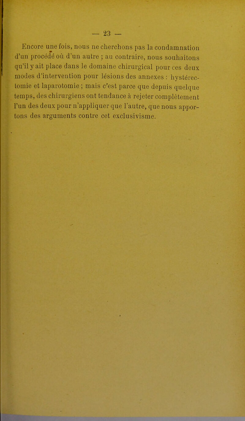 Encore une fois, nous ne cherchons pas la condamnation d'un procédé où d'un autre ; au contraire, nous souhaitons qu'il y ait place dans le domaine chirurgical pour ces deux modes d'intervention pour lésions des annexes : hystérec- tomie et laparotomie ; mais c'est parce que depuis quelque temps, des chirurgiens ont tendance à rejeter complètement l'un des deux pour n'appliquer que l'autre, que nous appor- tons des arguments contre cet exclusivisme.