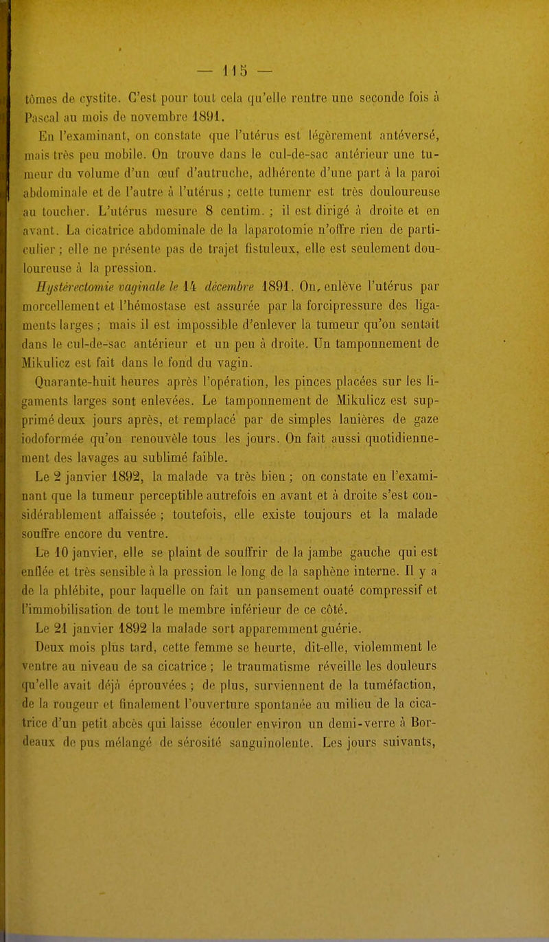 tomes de cystite. C'est pour tout cela qu'elle rentre une seconde fois à Pascal au mois de novembre 1891. En l'examinant, on constate que l'utérus es1 légèrement antéversé, mais très peu mobile. On trouve dans le cul-de-sac antérieur une tu- meur du volume d'un œuf d'autruche, adhérente d'une part à la paroi abdominale et de l'autre à l'utérus; celte tumenr est très douloureuse au toucher. L'utérus mesure 8 çentim. ; il est dirigé à droite et en avant. La cicatrice abdominale de la laparotomie n'offre rien de parti- culier; elle ne présente pas de trajet fistuleux, elle est seulement dou- loureuse à la pression. Hystérectornie vaginale le 14 décembre 1891. On, enlève l'utérus par morcellement et l'hémostase est assurée par la forcipressure des liga- ments larges ; mais il est impossible d'enlever la tumeur qu'on sentait dans le cul-de-sac antérieur et un peu à droite. Un tamponnement de Mikulicz est fait dans le fond du vagin. Quarante-huit heures après l'opération, les pinces placées sur les li- gaments larges sont enlevées. Le tamponnement de Mikulicz est sup- primé deux jours après, et remplacé par de simples lanières de gaze iodoformée qu'on renouvèle tous les jours. On fait aussi quotidienne- ment des lavages au sublimé faible. Le 2 janvier 1892, la malade va très bien ; on constate en l'exami- nant que la tumeur perceptible autrefois en avant et à droite s'est con- sidérablement affaissée; toutefois, elle existe toujours et la malade souffre encore du ventre. Le 10 janvier, elle se plaint de souffrir de la jambe gauche qui est enflée et très sensible à la pression le long de la saphène interne. Il y a de la phlébite, pour laquelle on fait un pansement ouaté compressif et l'immobilisation de tout le membre inférieur de ce côté. Le 21 janvier 1892 la malade sort apparemment guérie. Deux mois plus tard, cette femme se heurte, dit-elle, violemment le ventre au niveau de sa cicatrice ; le traumatisme réveille les douleurs qu'elle avait déjà éprouvées ; de plus, surviennent de la tuméfaction, de la rougeur et finalement l'ouverture spontanée au milieu de la cica- trice d'un petit abcès qui laisse écouler environ un demi-verre à Bor- deaux de pus mélangé de sérosité sanguinolente. Les jours suivants,