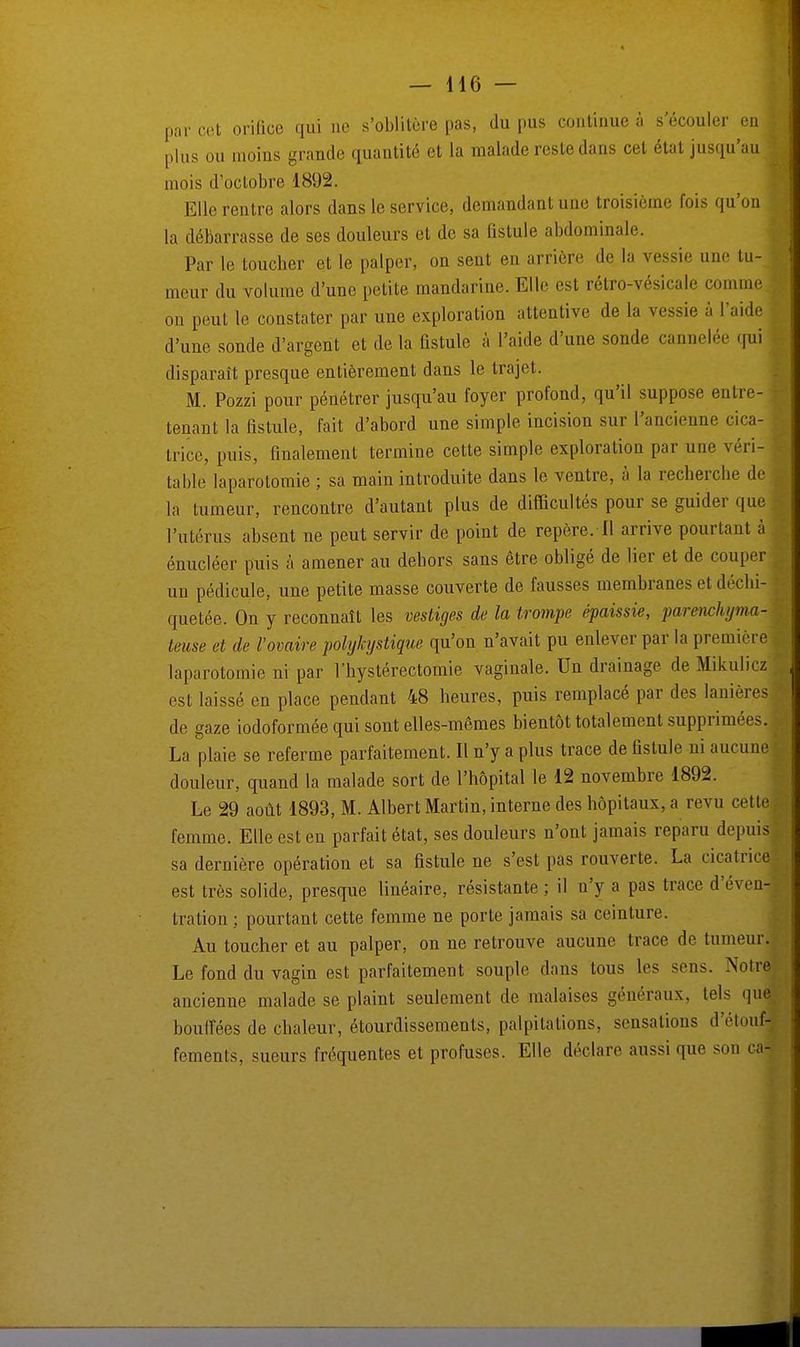 par cet orifice qui ne s'oblitère pas, du pus continue à s'écouler enl plus ou moins grande quantité et la malade reste dans cet état jusqu'au ! mois d'octobre 1892. Elle rentre alors dans le service, demandant une troisième fois qu'on la débarrasse de ses douleurs et de sa fistule abdominale. Par le toucher et le palper, on sent en arrière de la vessie une tu-1 meur du volume d'une petite mandarine. Elle est rétro-vésicale comme on peut le constater par une exploration attentive de la vessie à l'aide d'une sonde d'argent et de la fistule à l'aide d'une sonde cannelée qui disparaît presque entièrement dans le trajet. M. Pozzi pour pénétrer jusqu'au foyer profond, qu'il suppose entre- tenant la fistule, fait d'abord une simple incision sur l'ancienne cica- trice, puis, finalement termine cette simple exploration par une véri- table laparotomie ; sa main introduite dans le ventre, à la recherche de la tumeur, rencontre d'autant plus de difficultés pour se guider que l'utérus absent ne peut servir de point de repère/Il arrive pourtant à énucléer puis à amener au dehors sans être obligé de lier et de couper un pédicule, une petite masse couverte de fausses membranes et déchi- quetée. On y reconnaît les vestiges de la trompe épaissie, parmehyma- teuse et de l'ovaire polykystique qu'on n'avait pu enlever par la première laparotomie ni par l'hystérectomie vaginale. Un drainage de Mikulicz est laissé en place pendant 48 heures, puis remplacé par des lanières de gaze iodoformée qui sont elles-mêmes bientôt totalement supprimées. La plaie se referme parfaitement. Il n'y a plus trace de fistule ni aucune douleur, quand la malade sort de l'hôpital le 12 novembre 1892. Le 29 août 1893, M. Albert Martin, interne des hôpitaux, a revu cette femme. Elle est en parfait état, ses douleurs n'ont jamais reparu depuis sa dernière opération et sa fistule ne s'est pas rouverte. La cicatrice est très solide, presque linéaire, résistante; il n'y a pas trace d'éven-j fcration : pourtant cette femme ne porte jamais sa ceinture. Au toucher et au palper, on ne retrouve aucune trace de tumeur. Le fond du vagin est parfaitement souple dans tous les sens. Notre ancienne malade se plaint seulement de inalaises généraux, tels qui bouffées de chaleur, étourdissements, palpitations, sensations d'étoufj fements, sueurs fréquentes et profuses. Elle déclare aussi que son cal