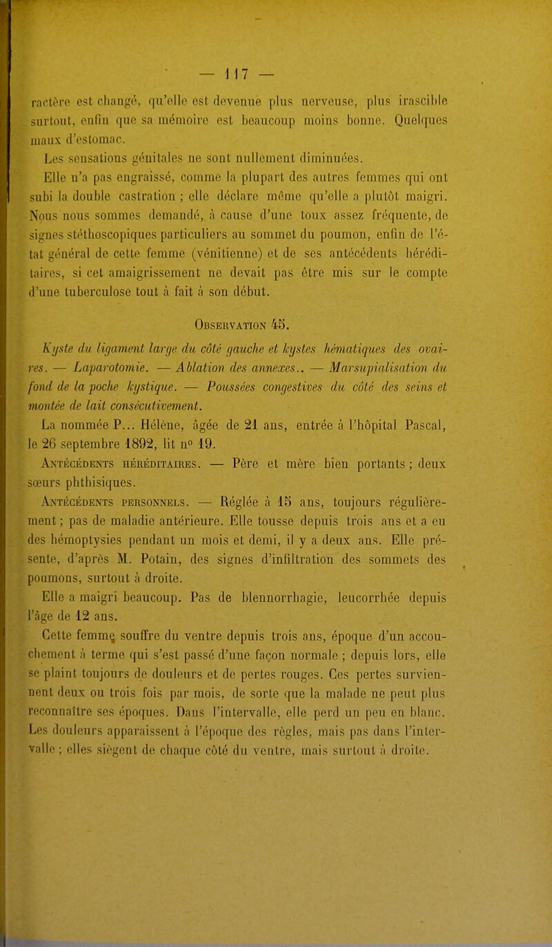 ractère est changé, qu'elle est devenue plus nerveuse, plus irascible surtout, enfin que sa mémoire est beaucoup moins bonne. Quelques maux d'estomac. Les sensations génitales ne sont nullement diminuées. Elle n'a pas engraissé, comme la plupart des autres femmes qui ont subi la double castration ; elle déclare même qu'elle a plutôt maigri. Nous nous sommes demandé, à cause d'une toux assez fréquente, de signes stéthoscopiques particuliers au sommet du poumon, enfin de l'é- tat général de cette femme (vénitienne) et de ses antécédents hérédi- taires, si cet amaigrissement ne devait pas être mis sur le compte d'une tuberculose tout à fait à son début. Observation 45. Kyste du ligament large du côté gauche et kystes hématiques des ovai- res. — Laparotomie. — Ablation des annexes.. — Marsupialisation du fond de la poche kystique. — Poussées congestives du côté des seins et montée de lait consécutivement. La nommée P... Hélène, âgée de 21 ans, entrée à l'hôpital Pascal, le 26 septembre 1892, lit n° 19. Antécédents héréditaires. — Père et mère bien portants ; deux sœurs phthisiques. Antécédents personnels. —■ Réglée à 15 ans, toujours régulière- ment ; pas de maladie antérieure. Elle tousse depuis trois ans et a eu des hémoptysies pendant un mois et demi, il y a deux ans. Elle pré- sente, d'après M. Potain, des signes d'infiltration des sommets des poumons, surtout a droite. Elle a maigri beaucoup. Pas de blennorrhagie, leucorrhée depuis l'âge de 12 ans. Cette femme, souffre du ventre depuis trois ans, époque d'un accou- chement à terme qui s'est passé d'une façon normale ; depuis lors, elle se plaint toujours de douleurs et de pertes rouges. Ces pertes survien- nent deux ou trois fois par mois, de sorte que la malade ne peut plus reconnaître ses époques. Dans l'intervalle, elle perd un peu en blanc. Les douleurs apparaissent à l'époque des règles, mais |>as dans l'inter- valle ; elles siègent de chaque côté du ventre, mais surtout à droite.