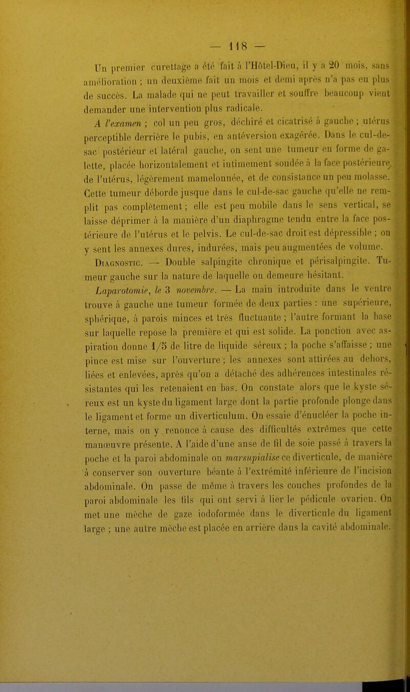 Un premier curettage a été fait à PHôtel-Dieu, il y a 20 mois, sans] amélioration ; un deuxième fait un mois el demi après n'a pas eu plus de succès. La malade qui no peut travailler et souffre beaucoup vient demander une intervention plus radicale. A l'examen ; col un peu gros, déchiré et cicatrisé à gauclie ; utérus perceptible derrière le pubis, en antéversion exagérée. Dans le cul-de- sac postérieur et latéral gauche, on sent une tumeur en l'orme de ga- lette, placée horizontalement et intimement soudée à la face postérieure de l'utérus, légèrement mamelonnée, et de consistance un peu molasse. Cette tumeur déborde jusque dans le cul-de-sac gauche qu'elle ne rem- plit pas complètement; elle est peu mobile dans le sens vertical, se laisse déprimer à la manière d'un diaphragme tendu entre la face pos- térieure de l'utérus et le pelvis. Le cul-de-sac droit est dépressible ; on y sent les annexes dures, indurées, mais peu augmentées de volume. Diagnostic. — Double salpingite chronique et périsalpingite. Tu- meur gauche sur la nature de laquelle on demeure hésitant. Laparotomie, le 3 novembre. — La main introduite dans le ventre trouve à gauche une tumeur formée de deux parties : une supérieure, sphérique, à parois minces et très fluctuante ; l'autre formant la base sur laquelle repose la première et qui est solide. La ponction avec as- piration donne 1/5 de litre de liquide séreux ; la poche s'affaisse ; une pince est mise sur l'ouverture ; les annexes sont attirées au dehors, liées et enlevées, après qu'on a détaché des adhérences intestinales ré- sistantes qui les retenaient en bas. On constate alors que le kyste sé- reux est un kyste du ligament large dont la partie profonde plonge dans le ligament et forme un diverticulum. On essaie d'énucléer la poche in- terne, mais on y renonce à cause des difficultés extrêmes que celle manœuvre présente. A l'aide d'une anse de fil de soie passé à travers la poche et la paroi abdominale on marsupialise ce diverticule, de manière à conserver son ouverture béante à l'extrémité inférieure de l'incision abdominale. On passe de même à travers les couches profondes de la paroi abdominale les fils qui ont servi à lier le pédicule ovarien. On met une mèche de gaze iodoformée dans le diverticule du ligamenl large ; une autre mèche est placée en arrière dans la cavité abdominale.