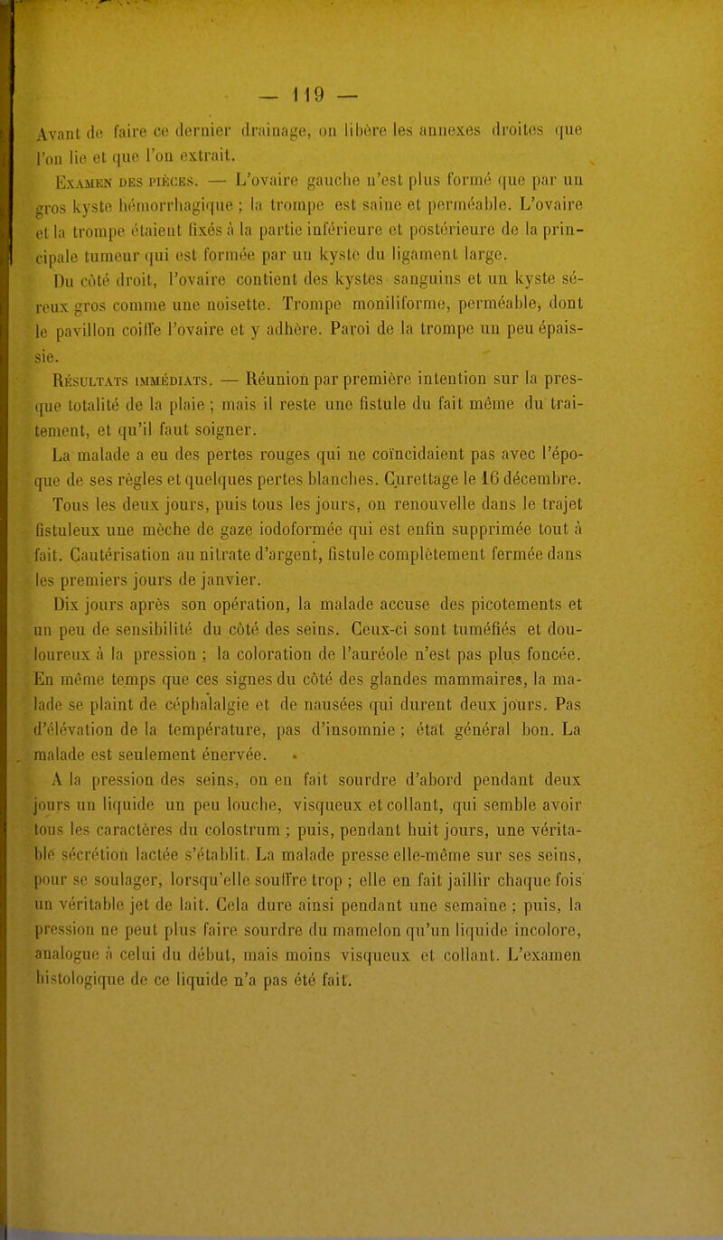 Avant de faire ce dernier drainage, on libère les annexes droites que l'on lie et que l'on extrait. Examen des pièces. — L'ovaire gauche n'est plus formé que par un gros kyste hémorrhagique ; la trompe est saine et perméable. L'ovaire et la trompe étaient fixés à la partie inférieure et postérieure de la prin- cipale tumeur qui est formée par un kyste du ligament large. Du coté droit, l'ovaire contient des kystes sanguins et un kyste sé- reux gros comme une noisette. Trompe moniliforme, perméable, dont le pavillon coiffe l'ovaire et y adhère. Paroi de la trompe un peu épais- sie. Résultats immédiats. — Réunion par première intention sur la pres- que totalité de la plaie ; mais il reste une fistule du l'ait môme du trai- tement, et qu'il faut soigner. La malade a eu des pertes rouges qui ne coïncidaient pas avec l'épo- que de ses règles et quelques pertes blanches. Curettage le 16 décembre. Tous les deux jours, puis tous les jours, on renouvelle dans le trajet fistuleux une mèche de gaze iodoformée qui est enfin supprimée tout à fait. Cautérisation au nitrate d'argent, fistule complètement fermée dans les premiers jours de janvier. Dix jours après son opération, la malade accuse des picotements et un peu de sensibilité du côté des seins. Ceux-ci sont tuméfiés et dou- loureux à la pression ; la coloration de l'auréole n'est pas plus foncée. En même temps que ces signes du côté des glandes mammaires, la ma- lade se plaint de céphalalgie et de nausées qui durent deux jours. Pas d'élévation de la température, pas d'insomnie ; état général bon. La malade est seulement énervée. A la pression des seins, on en fait sourdre d'abord pendant deux jours un liquide un peu louche, visqueux et collant, qui semble avoir tous les caractères du colostrum ; puis, pendant huit jours, une vérita- ble sécrétion lactée s'établit. La malade presse elle-même sur ses seins, pour se soulager, lorsqu'elle souffre trop ; elle en fait jaillir chaque fois un véritable jet de lait. Gela dure ainsi pendant une semaine ; puis, la pression ne peut plus faire sourdre du mamelon qu'un liquide incolore, analogue à celui du début, mais moins visqueux et collant. L'examen histologique de ce liquide n'a pas été fait.
