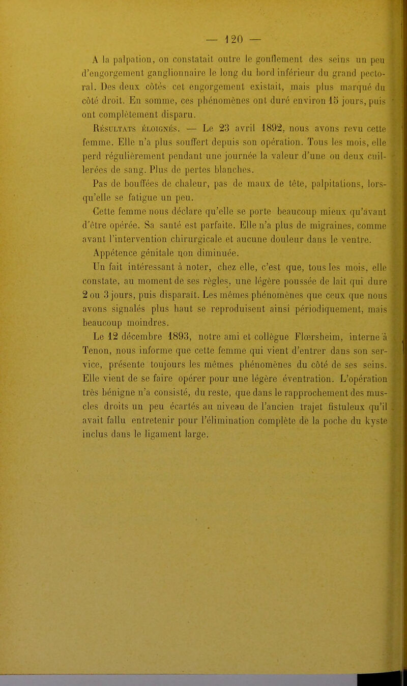 A la palpation, on constatai! outre le gonflement des seins un peu d'engorgement ganglionnaire le long du bord inférieur du grand pecto- ral. Des deux côtés cet engorgement existait, mais [tins marqué du côté droit. En somme, ces phénomènes ont duré environ 15 jours, puis ont complètement disparu. Résultats éloignés. — Le 23 avril 1892, nous avons revu cette femme. Elle n'a plus souffert depuis son opération. Tons les mois, elle perd rëgulièremenl pendant une journée la valeur d'une on deux cuil- lerées de sang. Pins de perles blanches. Pas de bouffées de chaleur, pas de maux de tête, palpitations, lors- qu'elle se fatigue un peu. Cette femme nous déclare qu'elle se porte beaucoup mieux qu'avant d'être opérée. Sa santé est parfaite. Elle n'a plus de migraines, comme avant l'intervention chirurgicale et aucune douleur dans le ventre. Appétence génitale non diminuée. Un fait intéressant à noter, chez elle, c'est que, tous les mois, elle constate, au moment de ses règles, une légère poussée de lait qui dure 2 ou 3 jours, puis disparait. Les mêmes phénomènes que ceux que nous avons signalés plus haut se reproduisent ainsi périodiquement, mais beaucoup moindres. Le 12 décembre 1893, notre ami et collègue Flœrsheim, interne à Tenon, nous informe que cette femme qui vient d'entrer dans son ser- vice, présente toujours les mêmes phénomènes du côté de ses seins. Elle vient de se faire opérer pour une légère éventration. L'opération très bénigne n'a consisté, du reste, que dans le rapprochement des mus- cles droits un peu écartés au niveau de l'ancien trajet fistuleux qu'il avait fallu entretenir pour l'élimination complète de la poche du kyste inclus dans le ligament large.