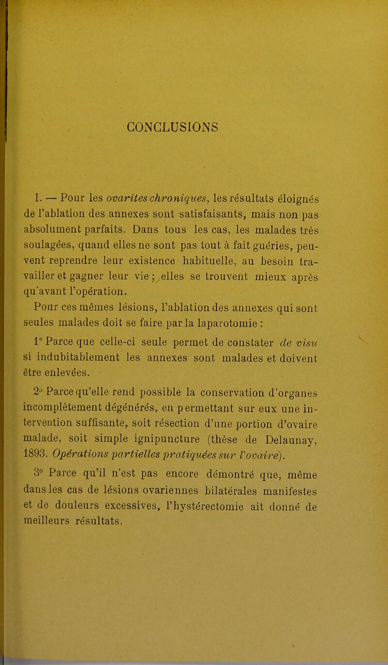 CONCLUSIONS I. — Pour les ovarites chroniques, les résultats éloignés de l'ablation des annexes sont satisfaisants, mais non pas absolument parfaits. Dans tous les cas, les malades très soulagées, quand elles ne sont pas tout à fait guéries, peu- vent reprendre leur existence habituelle, au besoin tra- vailler et gagner leur vie; elles se trouvent mieux après qu'avant l'opération. Pour ces mêmes lésions, l'ablation des annexes qui sont seules malades doit se faire parla laparotomie : 1° Parce que celle-ci seule permet de constater de visu si indubitablement les annexes sont malades et doivent être enlevées. 2° Parce qu'elle rend possible la conservation d'organes incomplètement dégénérés, en permettant sur eux une in- tervention suffisante, soit résection d'une portion d'ovaire malade, soit simple ignipuncture (thèse de Delaunay, 1893. Opérations partielles pratiquées sur Vovaire). 3° Parce qu'il n'est pas encore démontré que, même dans les cas de lésions ovariennes bilatérales manifestes et de douleurs excessives, l'hystérectomie ait donné de meilleurs résultats.